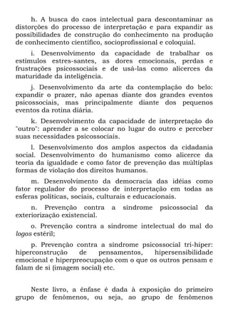 h. A busca do caos intelectual para descontaminar as
distorções do processo de interpretação e para expandir as
possibilidades de construção do conhecimento na produção
de conhecimento científico, socioprofissional e coloquial.
     i. Desenvolvimento da capacidade de trabalhar os
estímulos estres-santes, as dores emocionais, perdas e
frustrações psicossociais e de usá-las como alicerces da
maturidade da inteligência.
     j. Desenvolvimento da arte da contemplação do belo:
expandir o prazer, não apenas diante dos grandes eventos
psicossociais, mas principalmente diante dos pequenos
eventos da rotina diária.
     k. Desenvolvimento da capacidade de interpretação do
"outro": aprender a se colocar no lugar do outro e perceber
suas necessidades psicossociais.
     l. Desenvolvimento dos amplos aspectos da cidadania
social. Desenvolvimento do humanismo como alicerce da
teoria da igualdade e como fator de prevenção das múltiplas
formas de violação dos direitos humanos.
     m. Desenvolvimento da democracia das idéias como
fator regulador do processo de interpretação em todas as
esferas políticas, sociais, culturais e educacionais.
     n. Prevenção contra      a   síndrome   psicossocial   da
exteriorização existencial.
     o. Prevenção contra a síndrome intelectual do mal do
logos estéril;
     p. Prevenção contra a síndrome psicossocial tri-hiper:
hiperconstrução    de    pensamentos,   hipersensibilidade
emocional e hiperpreocupação com o que os outros pensam e
falam de si (imagem social) etc.


    Neste livro, a ênfase é dada à exposição do primeiro
grupo de fenômenos, ou seja, ao grupo de fenômenos
 