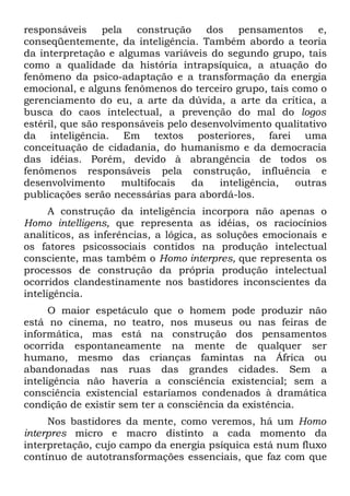 responsáveis     pela  construção     dos pensamentos       e,
conseqüentemente, da inteligência. Também abordo a teoria
da interpretação e algumas variáveis do segundo grupo, tais
como a qualidade da história intrapsíquica, a atuação do
fenômeno da psico-adaptação e a transformação da energia
emocional, e alguns fenômenos do terceiro grupo, tais como o
gerenciamento do eu, a arte da dúvida, a arte da crítica, a
busca do caos intelectual, a prevenção do mal do logos
estéril, que são responsáveis pelo desenvolvimento qualitativo
da inteligência. Em textos posteriores, farei uma
conceituação de cidadania, do humanismo e da democracia
das idéias. Porém, devido à abrangência de todos os
fenômenos responsáveis pela construção, influência e
desenvolvimento      multifocais   da   inteligência,  outras
publicações serão necessárias para abordá-los.
      A construção da inteligência incorpora não apenas o
Homo intelligens, que representa as idéias, os raciocínios
analíticos, as inferências, a lógica, as soluções emocionais e
os fatores psicossociais contidos na produção intelectual
consciente, mas também o Homo interpres, que representa os
processos de construção da própria produção intelectual
ocorridos clandestinamente nos bastidores inconscientes da
inteligência.
      O maior espetáculo que o homem pode produzir não
está no cinema, no teatro, nos museus ou nas feiras de
informática, mas está na construção dos pensamentos
ocorrida espontaneamente na mente de qualquer ser
humano, mesmo das crianças famintas na África ou
abandonadas nas ruas das grandes cidades. Sem a
inteligência não haveria a consciência existencial; sem a
consciência existencial estaríamos condenados à dramática
condição de existir sem ter a consciência da existência.
     Nos bastidores da mente, como veremos, há um Homo
interpres micro e macro distinto a cada momento da
interpretação, cujo campo da energia psíquica está num fluxo
contínuo de autotransformações essenciais, que faz com que
 