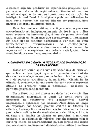o homem seja um produtor de experiências psíquicas, que
por sua vez vão sendo registradas continuamente na sua
memória e que se tornam os tijolos para a construção da
inteligência multifocal. A inteligência pode ser redirecionada
para que o homem não apenas seja um ser pensante, mas
alguém que brilha na arte de pensar.
     Uma das maiores críticas que faço contra o processo
socioeducacional, independentemente da teoria que utiliza
como suporte da interpretação, é que ele pouco contribui
para expandir os fenômenos que desenvolvem a inteligência
em seus amplos aspectos psicossociais. Por isso, ele gera
freqüentemente      retransmissores     do  conhecimento,
estudantes que são acometidos com a síndrome do mal do
logos estéril, que expressa uma cultura estéril, que não o
torna lúcido, seguro, livre, empreendedor.


 A CIDADANIA DA CIÊNCIA. A NECESSIDADE DA FORMAÇÃO
                   DE PENSADORES
     Existe um termo, que chamo de "cidadania da ciência",
que reflete a preocupação que todo pensador ou cientista
deveria ter em relação à sua produção de conhecimentos, que
é a de procurar socializá-la, humanizá-la. "Cidadania da
ciência" é, portanto, a humanização da teoria que se expressa
através de procurar torná-la assimilável, aplicável e,
portanto, psicos-socialmente útil.
     Neste livro, procurei exercer a cidadania da ciência. Em
determinados momentos, a partir da teoria sobre os
processos de construção dos pensamentos, derivei
implicações e aplicações nas ciências. Além disso, ao longo
da exposição dos textos, produzi críticas multifocais às
ciências, à sociopolítica, à socioeducação, tais como: crítica à
produção e validação do conhecimento científico; crítica à
omissão e à timidez da ciência em pesquisar a natureza
psíquica e os sistemas de relações que ela mantém com o
cérebro; crítica ao contracionismo da democracia das idéias
nas sociedades politicamente democráticas; crítica à postura
 