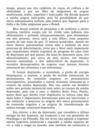 tempo, possui um rico caldeirão de raças, de cultura e de
afetividade e por ser filho de imigrantes de origem
multirracial, árabe, espanhol e ítalo-judia. Há dúvida quanto
à minha origem ítalo-judia, pois há possibilidade de que
meus antepassados tenham sido judeus que fugiram para a
Itália e da Itália migraram para o Brasil.
      Meu desejo ardente de pesquisar e de conhecer a mente
humana também surgiu por ter vivido uma infância rica
afetivamente e próxima interpessoalmente, pois dormíamos
em oito pessoas, meus pais e seis filhos, num pequeno
quarto de não mais do que 15 metros quadrados. Apesar de
esses fatores psicossociais terem sido o embrião do meu
processo de interiorização, creio que o fator mais importante
que impulsionou minha trajetória de pesquisa foi uma crise
de depressão por que passei. Há mais de dezessete anos, vivi
silenciosamente, por cerca de dois meses, um intenso
inverno emocional, a dor indescritível da depressão. A
tentativa desesperadora de superar esse intenso inverno
emocional me estimulou a me interiorizar.
    O humor deprimido, a ansiedade, a perda de energia
biopsíquica, a insônia, a perda do sentido existencial, os
pensamentos de conteúdo negativo, os pensamentos
antecipatórios, associados a outros sintomas tornaram-se o
cenário da minha depressão. Não vou entrar em detalhes
sobre este período existencial nem sobre as causas da minha
depressão, pois não é esse o objetivo deste livro. Porém,
quero dizer que minha crise depressiva se tornou uma das
mais belas e importantes ferramentas para me interiorizar e
me estimular a procurar as origens dos meus pensamentos
de conteúdo negativo e as origens da transformação da
minha energia emocional depressiva.
     Em síntese, a dor da depressão, que considero o último
estágio da dor humana, me conduziu a ser um pensador da
Psicologia e da Filosofia. Ela me levou não apenas a repensar
minha trajetória existencial e expandir a minha maneira de
ver a vida e reagir ao mundo, mas também me estimulou a
 