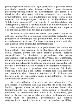 psicoterapêutica autoritária, que posiciona o paciente como
espectador passivo das interpretações e procedimentos
psicoterapêuticos; crítica ao autoritarismo das idéias e à
ditadura dos discursos teóricos existente nas ciências,
principalmente pelo uso inadequado de uma teoria como
suporte da interpretação; crítica à unifocalidade da
"inteligência emocional" em relação à multifocalidade da
"inteligência"; crítica à unifocalidade das neurociências e à
excessiva culpabilidade dos neurotransmissores na complexa
e sofisticada gênese das doenças psíquicas etc.
      Se incorporasse todos os textos que produzi sobre as
críticas, implicações e propostas psicossociais derivadas dos
processos de construção dos pensamentos, este livro ficaria
excessivamente extenso. Por isso, em sua grande maioria,
elas apenas serão abordadas sinteticamente.
      Penso que os cientistas e os pensadores são servos da
humanidade, não precisam do brilhantismo da notoriedade
social, embora devam ser, tanto quanto possível, agentes
sociopolíticos. Os cientistas e pensadores são poetas
existenciais, cuja capacidade de observação dos fenômenos,
de interpretação, de análise e de produção de conhecimento é
inspirada na cidadania da ciência, ou seja, na necessidade de
ser útil à sociedade, à sua espécie e ao ambiente ecossocial.
Por isso, creio que a grandeza das idéias na Psicologia,
Filosofia, Sociologia e em outras ciências não está somente
na qualidade dos discursos teóricos e do brilhantismo
literário que as expressam, mas, principalmente, na sua
aplicabilidade psicossocial.
     As universidades têm seus méritos relevantes, têm
professores e cientistas que são amantes do conhecimento.
Porém, apesar disso, o sistema acadêmico desrespeita
freqüentemente os princípios psicossociais e filosóficos
derivados da democracia das idéias e do humanismo, por
isso ele forma, com as devidas exceções, profissionais com
baixo nível de cidadania; profissionais que apenas
retransmitem o conhecimento e pouco expandem as idéias;
 