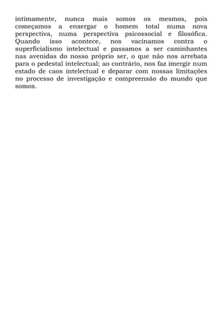 intimamente, nunca mais somos os mesmos, pois
começamos a enxergar o homem total numa nova
perspectiva, numa perspectiva psicossocial e filosófica.
Quando      isso  acontece,    nos    vacinamos      contra  o
superficialismo intelectual e passamos a ser caminhantes
nas avenidas do nosso próprio ser, o que não nos arrebata
para o pedestal intelectual; ao contrário, nos faz imergir num
estado de caos intelectual e deparar com nossas limitações
no processo de investigação e compreensão do mundo que
somos.
 