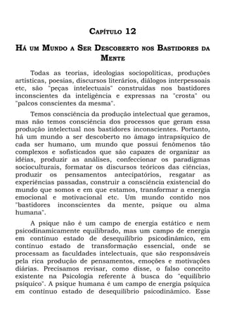 CAPÍTULO 12
HÁ   UM   MUNDO   A   SER DESCOBERTO      NOS   BASTIDORES    DA
                           MENTE
     Todas as teorias, ideologias sociopolíticas, produções
artísticas, poesias, discursos literários, diálogos interpessoais
etc, são "peças intelectuais" construídas nos bastidores
inconscientes da inteligência e expressas na "crosta" ou
"palcos conscientes da mesma".
     Temos consciência da produção intelectual que geramos,
mas não temos consciência dos processos que geram essa
produção intelectual nos bastidores inconscientes. Portanto,
há um mundo a ser descoberto no âmago intrapsíquico de
cada ser humano, um mundo que possui fenômenos tão
complexos e sofisticados que são capazes de organizar as
idéias, produzir as análises, confeccionar os paradigmas
socioculturais, formatar os discursos teóricos das ciências,
produzir os pensamentos antecipatórios, resgatar as
experiências passadas, construir a consciência existencial do
mundo que somos e em que estamos, transformar a energia
emocional e motivacional etc. Um mundo contido nos
"bastidores inconscientes da mente, psique ou alma
humana".
     A psique não é um campo de energia estático e nem
psicodinamicamente equilibrado, mas um campo de energia
em contínuo estado de desequilíbrio psicodinâmico, em
contínuo estado de transformação essencial, onde se
processam as faculdades intelectuais, que são responsáveis
pela rica produção de pensamentos, emoções e motivações
diárias. Precisamos revisar, como disse, o falso conceito
existente na Psicologia referente à busca do "equilíbrio
psíquico". A psique humana é um campo de energia psíquica
em contínuo estado de desequilíbrio psicodinâmico. Esse
 