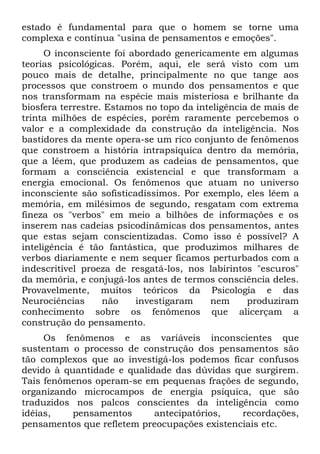 estado é fundamental para que o homem se torne uma
complexa e contínua "usina de pensamentos e emoções".
      O inconsciente foi abordado genericamente em algumas
teorias psicológicas. Porém, aqui, ele será visto com um
pouco mais de detalhe, principalmente no que tange aos
processos que constroem o mundo dos pensamentos e que
nos transformam na espécie mais misteriosa e brilhante da
biosfera terrestre. Estamos no topo da inteligência de mais de
trinta milhões de espécies, porém raramente percebemos o
valor e a complexidade da construção da inteligência. Nos
bastidores da mente opera-se um rico conjunto de fenômenos
que constroem a história intrapsíquica dentro da memória,
que a lêem, que produzem as cadeias de pensamentos, que
formam a consciência existencial e que transformam a
energia emocional. Os fenômenos que atuam no universo
inconsciente são sofisticadíssimos. Por exemplo, eles lêem a
memória, em milésimos de segundo, resgatam com extrema
fineza os "verbos" em meio a bilhões de informações e os
inserem nas cadeias psicodinâmicas dos pensamentos, antes
que estas sejam conscientizadas. Como isso é possível? A
inteligência é tão fantástica, que produzimos milhares de
verbos diariamente e nem sequer ficamos perturbados com a
indescritível proeza de resgatá-los, nos labirintos "escuros"
da memória, e conjugá-los antes de termos consciência deles.
Provavelmente, muitos teóricos da Psicologia e das
Neurociências      não    investigaram    nem      produziram
conhecimento sobre os fenômenos que alicerçam a
construção do pensamento.
     Os fenômenos e as variáveis inconscientes que
sustentam o processo de construção dos pensamentos são
tão complexos que ao investigá-los podemos ficar confusos
devido à quantidade e qualidade das dúvidas que surgirem.
Tais fenômenos operam-se em pequenas frações de segundo,
organizando microcampos de energia psíquica, que são
traduzidos nos palcos conscientes da inteligência como
idéias,    pensamentos      antecipatórios,   recordações,
pensamentos que refletem preocupações existenciais etc.
 