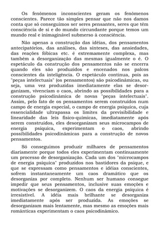 Os fenômenos inconscientes geram os fenômenos
conscientes. Parece tão simples pensar que não nos damos
conta que só conseguimos ser seres pensantes, seres que têm
consciência de si e do mundo circundante porque temos um
mundo real e inimaginável submerso à consciência.
     Não apenas a construção das idéias, dos pensamentos
antecipatórios, das análises, das sínteses, das ansiedades,
das reações fóbicas etc. é extremamente complexa, mas
também a desorganização das mesmas igualmente o é. O
espetáculo da construção dos pensamentos não se encerra
quando eles são produzidos e encenados nos palcos
conscientes da inteligência. O espetáculo continua, pois as
"peças intelectuais" (os pensamentos) são psicodinâmicas, ou
seja, uma vez produzidas imediatamente elas se desor-
ganizam, vivenciam o caos, abrindo as possibilidades para a
construção psicodinâmica de novas "peças intelectuais".
Assim, pelo fato de os pensamentos serem construídos num
campo de energia especial, o campo de energia psíquica, cuja
essencialidade ultrapassa os limites da previsibilidade e
linearidade das leis físico-químicas, imediatamente após
serem construídos, eles desorganizam seus microcampos de
energia    psíquica,    experimentam    o    caos,  abrindo
possibilidades psicodinâmicas para a construção de novos
pensamentos.
     Só conseguimos produzir milhares de pensamentos
diariamente porque todos eles experimentam continuamente
um processo de desorganização. Cada um dos "microcampos
de energia psíquica" produzidos nos bastidores da psique, e
que se expressam como pensamentos e idéias conscientes,
sofrem instantaneamente um caos dramático que os
desorganiza por completo. Nenhum ser humano consegue
impedir que seus pensamentos, inclusive suas emoções e
motivações se desorganizem. O caos da energia psíquica é
irresistível. A idéia mais brilhante se desorganiza
imediatamente após ser produzida. As emoções se
desorganizam mais lentamente, mas mesmo as emoções mais
românticas experimentam o caos psicodinâmico.
 