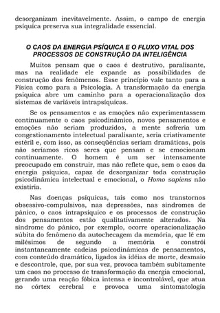 desorganizam inevitavelmente. Assim, o campo de energia
psíquica preserva sua integralidade essencial.


   O CAOS DA ENERGIA PSÍQUICA E O FLUXO VITAL DOS
     PROCESSOS DE CONSTRUÇÃO DA INTELIGÊNCIA
     Muitos pensam que o caos é destrutivo, paralisante,
mas na realidade ele expande as possibilidades de
construção dos fenômenos. Esse princípio vale tanto para a
Física como para a Psicologia. A transformação da energia
psíquica abre um caminho para a operacionalização dos
sistemas de variáveis intrapsíquicas.
     Se os pensamentos e as emoções não experimentassem
continuamente o caos psicodinâmico, novos pensamentos e
emoções não seriam produzidos, a mente sofreria um
congestionamento intelectual paralisante, seria criativamente
estéril e, com isso, as conseqüências seriam dramáticas, pois
não seríamos ricos seres que pensam e se emocionam
continuamente. O homem é um ser intensamente
preocupado em construir, mas não reflete que, sem o caos da
energia psíquica, capaz de desorganizar toda construção
psicodinâmica intelectual e emocional, o Homo sapiens não
existiria.
     Nas doenças psíquicas, tais como nos transtornos
obsessivo-compulsivos, nas depressões, nas síndromes de
pânico, o caos intrapsíquico e os processos de construção
dos pensamentos estão qualitativamente alterados. Na
síndrome do pânico, por exemplo, ocorre operacionalização
súbita do fenômeno da autochecagem da memória, que lê em
milésimos     de    segundo     a    memória    e   constrói
instantaneamente cadeias psicodinâmicas de pensamentos,
com conteúdo dramático, ligados às idéias de morte, desmaio
e descontrole, que, por sua vez, provoca também subitamente
um caos no processo de transformação da energia emocional,
gerando uma reação fóbica intensa e incontrolável, que atua
no córtex cerebral e provoca uma sintomatologia
 
