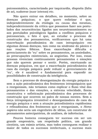 psicossomática, caracterizada por taquicardia, dispnéia (falta
de ar), sudorese (suor intenso) etc.
     Não quero entrar em detalhes, no momento, sobre as
doenças psíquicas; o que quero enfatizar é que,
independentemente da etiologia ou causa das mesmas,
independentemente da crítica que possamos fazer aos postu-
lados das neurociências ligados aos neurotransmissores ou
aos postulados psicológicos ligados a conflitos psíquicos e
psicossociais, o fato é que, ao estudar o processo de
construção dos pensamentos, verificaremos que há uma
exacerbação psicodinâmica do caos intrapsíquico em
algumas dessas doenças, tais como na síndrome do pânico e
nas reações fóbicas. Essa exacerbação dificulta o
gerenciamento do "eu" sobre os pensamentos, as ansiedades,
as preocupações existenciais, as angústias. Por isso, essas
pessoas vivenciam continuamente pensamentos e emoções
que não querem pensar e sentir. Porém, excetuando as
doenças psíquicas, em que a exacerbação psicodinâmica do
caos da energia psíquica pode reduzir o gerenciamento do
"eu", ele é saudável e fundamental para expandir as
possibilidades de construção da inteligência.
     Sem o processo de desorganização da energia psíquica e
sem a ação psicodinâmica dos fenômenos intrapsíquicos que
o reorganizam, não teríamos como explicar o fluxo vital dos
pensamentos e das emoções, a extrema velocidade, fineza
construtiva e sofisticação psicodinâmica dos processos de
construção que ocorrem no palco de nossas mentes. Sem a
força intrapsíquica irresistível e desorganizadora do caos da
energia psíquica e sem a atuação psicodinâmica rapidíssima
e refinadíssima dos fenômenos que o reorganizam, o Homo
sapiens não seria um engenheiro de idéias, um construtor de
pensamentos antecipatórios, de análises, de inferências.
     Poucos homens conseguem ter sucesso em ser um
grande empresário, um respeitado político, um grande
cientista, um exímio artista, mas todos conseguem realizar o
maior de todos os sucessos intelectuais, o sucesso mais
 