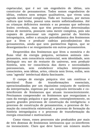 espetacular, que é ser um engenheiro de idéias, ura
construtor de pensamentos. Todos somos engenheiros de
idéias, embora nem sempre qualitativos, que vivem uma
agenda intelectual complexa. Todo ser humano, por menos
cultura que tenha, possui uma mente sofisticadíssima. Até
as crianças deficientes mentais e as pessoas que sofreram
lesões cerebrais, mas que têm preservadas determinadas
áreas de memória, possuem uma mente complexa, pois são
capazes de processar um registro parcial da história
intrapsíquica, sofrer a atuação psicodinâmica dos fenômenos
que a lêem e produzir cadeias psicodinâmicas dos
pensamentos, ainda que sem parâmetros lógicos, que se
desorganizarão e se reorganizarão em outros pensamentos.
     Desprovidos dos fenômenos que lêem a memória e do
fluxo vital da energia psíquica, seríamos animais não-
pensantes, sem consciência existencial, sem identidade, sem
distinguir seu ser do restante do universo, sem produzir
história, sem ter consciência das dores e necessidades
psicossociais, sem estabelecer relações interpessoais
conscientes, sem idéias, artes, ciência nem livros, enfim, sem
uma "agenda" intelectual diária fascinante.
     O campo de energia psíquica vive um contínuo e
inevitável    fluxo    de     transformações      essenciais,
operacionalizadas por um riquíssimo conjunto de variáveis
da interpretação, expresso por um conjunto intrincado e co-
interferente de fenômenos que atuam inconscientemente.
Precisamos compreender os fenômenos que reorganizam o
caos da energia psíquica e que geram, conseqüentemente, os
quatro grandes processos de construção da inteligência: o
processo de construção de pensamentos, o processo de for-
mação da consciência existencial, o processo de formação da
história intrapsíquica e o processo de transformação da
energia emocional e motivacional.
     Como vimos, esses processos são produzidos por mais
de três dezenas de fenômenos intrínsecos que co-interferem
no inconsciente. Claro que deve haver um número muito
 