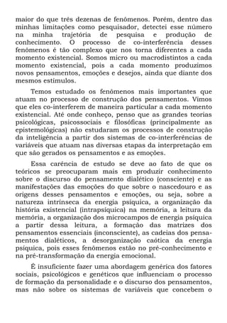 maior do que três dezenas de fenômenos. Porém, dentro das
minhas limitações como pesquisador, detectei esse número
na minha trajetória de pesquisa e produção de
conhecimento. O processo de co-interferência desses
fenômenos é tão complexo que nos torna diferentes a cada
momento existencial. Somos micro ou macrodistintos a cada
momento existencial, pois a cada momento produzimos
novos pensamentos, emoções e desejos, ainda que diante dos
mesmos estímulos.
     Temos estudado os fenômenos mais importantes que
atuam no processo de construção dos pensamentos. Vimos
que eles co-interferem de maneira particular a cada momento
existencial. Até onde conheço, penso que as grandes teorias
psicológicas, psicossociais e filosóficas (principalmente as
epistemológicas) não estudaram os processos de construção
da inteligência a partir dos sistemas de co-interferências de
variáveis que atuam nas diversas etapas da interpretação em
que são gerados os pensamentos e as emoções.
     Essa carência de estudo se deve ao fato de que os
teóricos se preocuparam mais em produzir conhecimento
sobre o discurso do pensamento dialético (consciente) e as
manifestações das emoções do que sobre o nascedouro e as
origens desses pensamentos e emoções, ou seja, sobre a
natureza intrínseca da energia psíquica, a organização da
história existencial (intrapsíquica) na memória, a leitura da
memória, a organização dos microcampos de energia psíquica
a partir dessa leitura, a formação das matrizes dos
pensamentos essenciais (inconsciente), as cadeias dos pensa-
mentos dialéticos, a desorganização caótica da energia
psíquica, pois esses fenômenos estão no pré-conhecimento e
na pré-transformação da energia emocional.
     É insuficiente fazer uma abordagem genérica dos fatores
sociais, psicológicos e genéticos que influenciam o processo
de formação da personalidade e o discurso dos pensamentos,
mas não sobre os sistemas de variáveis que concebem o
 