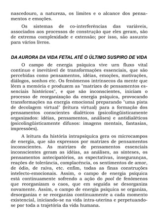 nascedouro, a natureza, os limites e o alcance dos pensa-
mentos e emoções.
    Os sistemas de co-interferências das variáveis,
associados aos processos de construção que eles geram, são
de extrema complexidade e extensão; por isso, são assunto
para vários livros.


DA AURORA DA VIDA FETAL ATÉ O ÚLTIMO SUSPIRO DE VIDA
     O campo de energia psíquica vive urn fluxo vital
contínuo e inevitável de transformações essenciais, que são
percebidas como pensamentos, idéias, emoções, motivações,
diálogos, sonhos etc. Os fenômenos intrínsecos da mente que
lêem a memória e produzem as "matrizes de pensamentos es-
senciais históricos", e que são inconscientes, iniciam o
processo de reorganização da energia psíquica, provocando
transformações na energia emocional preparando "uma pista
de decolagem virtual" (leitura virtual) para a formação dos
pensamentos conscientes dialéticos (psicolingüisticamente
organizados: idéias, pensamentos, análises) e antidialéticos
(psicolingüisticamente difusos: imagens mentais, fantasias,
impressões).
     A leitura da história intrapsíquíca gera os microcampos
de energia, que são expressos por matrizes de pensamentos
inconscientes. As matrizes de pensamentos essenciais
inconscientes geram as idéias, as análises, as sínteses, os
pensamentos antecipatórios, as expectativas, inseguranças,
reações de tolerância, complacência, os sentimentos de amor,
de ódio, de raiva, etc. enfim, todas as finas construções
intelecto-emocionais. Assim, o campo de energia psíquica
está continuamente sofrendo a ação do pool de fenômenos
que reorganizam o caos, que em seguida se desorganiza
novamente. Assim, o campo de energia psíquica se organiza,
desorganiza e se reorganiza continuamente a cada momento
existencial, iniciando-se na vida intra-uterina e perpetuando-
se por toda a trajetória da vida humana.
 