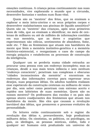 emoções contínuas. A criança pensa continuamente nas suas
necessidades, vive explorando o mundo que a circunda,
desenvolve fantasias e sonhos num fluxo vital.
     Quem são os "mestres" dos fetos, que os ensinam a
explorar o meio intra-uterino e os seus próprios corpos e
desenvolver malabarismos nas piscinas de líquido amniótico?
Quem são os "mestres" das crianças, após seus primeiros
anos de vida, que as ensinam a identificar, no meio de cen-
tenas de milhares ou até de milhões de informações contidas
em sua memória, que as dores e angústias que
experimentam são cólicas, sentimentos de abandono, fome,
sede etc. ? São os fenômenos que atuam nos bastidores da
mente que lêem a memória instintivo-genética e a memória
histórico-existencial, e reorganizam o caos do campo da
energia psíquica e estabelecem os processos de construção
da inteligência.
     Qualquer um se perderia numa cidade estranha ao
procurar uma pessoa com um endereço incompleto; mas as
crianças, desde a sua mais tenra infância e sem nenhum
"endereço consciente", penetram nas complexas e obscuras
"cidades inconscientes da memória" e encontram os
endereços das informações corretas para expressar seus
desejos, suas pequenas idéias. Os adultos também realizam
esse espetáculo da construção centenas ou milhares de vezes
por dia, sem saber como penetram com extremo acerto e
rapidez nos labirintos de suas memórias. Quem são os
nossos mestres? Os professores das escolas e os pais são
apenas atores coadjuvantes dos fenômenos que atuam nos
bastidores da mente. São eles que causam a revolução
inevitável das idéias, que promovem o processo evolutivo da
personalidade.
     Os leitores estão continuamente sob o regime da
revolução das idéias e, provavelmente, hoje produziram
milhares delas. Os cientistas, os políticos, os psicólogos, os
pais, os ideólogos, as pessoas místicas, enfim, todo e
qualquer ser humano está produzindo um universo de
 