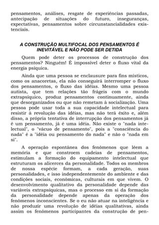 pensamentos, análises, resgate de experiências passadas,
antecipação de situações do futuro, inseguranças,
expectativas, pensamentos sobre circunstancialidades exis-
tenciais.


   A CONSTRUÇÃO MULTIFOCAL DOS PENSAMENTOS É
         INEVITÁVEL E NÃO PODE SER DETIDA
    Quem pode deter os processos de construção dos
pensamentos? Ninguém! É impossível deter o fluxo vital da
energia psíquica.
     Ainda que uma pessoa se enclausure para fins místicos,
como os anacoretas, ela não conseguirá interromper o fluxo
dos pensamentos, o fluxo das idéias. Mesmo uma pessoa
autista, que tem relações tão frágeis com o mundo
extrapsíquico, produz pensamentos continuamente, ainda
que desorganizados ou que não remetam à socialização. Uma
pessoa pode usar toda a sua capacidade intelectual para
resistir à revolução das idéias, mas não terá êxito e, além
disso, a própria tentativa de interrupção dos pensamentos já
é um pensamento, já é uma idéia. Não existe o "nada inte-
lectual", o "vácuo de pensamento", pois a "consciência do
nada" é a "idéia ou pensamento do nada" e não o "nada em
si".
     A operação espontânea dos fenômenos que lêem a
memória e que constroem cadeias de pensamentos,
estimulam a formação do equipamento intelectual que
estruturam os alicerces da personalidade. Todos os membros
de nossa espécie formam, a cada geração, suas
personalidades, e isso independentemente do ambiente e das
condições sociais, econômicas, culturais em que vivem. O
desenvolvimento qualitativo da personalidade depende das
variáveis extrapsíquicas, mas o processo em si da formação
da personalidade depende apenas da operação dos
fenômenos inconscientes. Se o eu não atuar na inteligência e
não produzir uma revolução de idéias qualitativas, ainda
assim os fenômenos participantes da construção de pen-
 