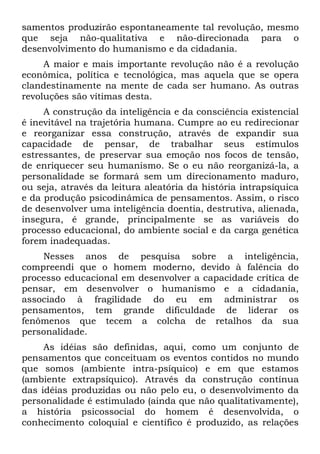 samentos produzirão espontaneamente tal revolução, mesmo
que seja não-qualitativa e não-direcionada para o
desenvolvimento do humanismo e da cidadania.
     A maior e mais importante revolução não é a revolução
econômica, política e tecnológica, mas aquela que se opera
clandestinamente na mente de cada ser humano. As outras
revoluções são vítimas desta.
     A construção da inteligência e da consciência existencial
é inevitável na trajetória humana. Cumpre ao eu redirecionar
e reorganizar essa construção, através de expandir sua
capacidade de pensar, de trabalhar seus estímulos
estressantes, de preservar sua emoção nos focos de tensão,
de enriquecer seu humanismo. Se o eu não reorganizá-la, a
personalidade se formará sem um direcionamento maduro,
ou seja, através da leitura aleatória da história intrapsíquica
e da produção psicodinâmica de pensamentos. Assim, o risco
de desenvolver uma inteligência doentia, destrutiva, alienada,
insegura, é grande, principalmente se as variáveis do
processo educacional, do ambiente social e da carga genética
forem inadequadas.
    Nesses anos de pesquisa sobre a inteligência,
compreendi que o homem moderno, devido à falência do
processo educacional em desenvolver a capacidade crítica de
pensar, em desenvolver o humanismo e a cidadania,
associado à fragilidade do eu em administrar os
pensamentos, tem grande dificuldade de liderar os
fenômenos que tecem a colcha de retalhos da sua
personalidade.
     As idéias são definidas, aqui, como um conjunto de
pensamentos que conceituam os eventos contidos no mundo
que somos (ambiente intra-psíquico) e em que estamos
(ambiente extrapsíquico). Através da construção contínua
das idéias produzidas ou não pelo eu, o desenvolvimento da
personalidade é estimulado (ainda que não qualitativamente),
a história psicossocial do homem é desenvolvida, o
conhecimento coloquial e científico é produzido, as relações
 