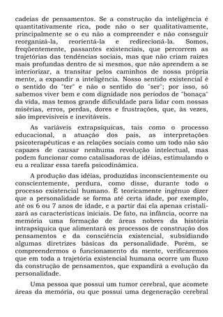cadeias de pensamentos. Se a construção da inteligência é
quantitativamente rica, pode não o ser qualitativamente,
principalmente se o eu não a compreender e não conseguir
reorganizá-la,    reorientá-la   e   redirecioná-la.  Somos,
freqüentemente, passantes existenciais, que percorrem as
trajetórias das tendências sociais, mas que não criam raízes
mais profundas dentro de si mesmos, que não aprendem a se
interiorizar, a transitar pelos caminhos de nossa própria
mente, a expandir a inteligência. Nosso sentido existencial é
o sentido do "ter" e não o sentido do "ser"; por isso, só
sabemos viver bem e com dignidade nos períodos de "bonaça"
da vida, mas temos grande dificuldade para lidar com nossas
misérias, erros, perdas, dores e frustrações, que, às vezes,
são imprevisíveis e inevitáveis.
     As variáveis extrapsíquicas, tais como o processo
educacional, a atuação dos pais, as interpretações
psicoterapêuticas e as relações sociais como um todo não são
capazes de causar nenhuma revolução intelectual, mas
podem funcionar como catalisadoras de idéias, estimulando o
eu a realizar essa tarefa psicodinâmica.
     A produção das idéias, produzidas inconscientemente ou
conscientemente, perdura, como disse, durante todo o
processo existencial humano. É teoricamente ingênuo dizer
que a personalidade se forma até certa idade, por exemplo,
até os 6 ou 7 anos de idade, e a partir daí ela apenas cristali-
zará as características iniciais. De fato, na infância, ocorre na
memória uma formação de áreas nobres da história
intrapsíquica que alimentará os processos de construção dos
pensamentos e da consciência existencial, subsidiando
algumas diretrizes básicas da personalidade. Porém, se
compreendermos o funcionamento da mente, verificaremos
que em toda a trajetória existencial humana ocorre um fluxo
da construção de pensamentos, que expandirá a evolução da
personalidade.
    Uma pessoa que possui um tumor cerebral, que acomete
áreas da memória, ou que possui uma degeneração cerebral
 