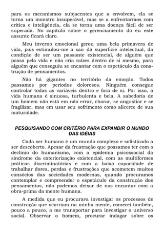 para os mecanismos subjacentes que a envolvem, ela se
torna um monstro insuperável, mas se a enfrentarmos com
crítica e inteligência, ela se torna uma doença fácil de ser
superada. No capítulo sobre o gerenciamento do eu este
assunto ficará claro.
     Meu inverno emocional gerou uma bela primavera de
vida, pois estimulou-me a sair da superfície intelectual, da
condição de ser um passante existencial, de alguém que
passa pela vida e não cria raízes dentro de si mesmo, para
alguém que conseguiu se encantar com o espetáculo da cons-
trução de pensamentos.
      Não há gigantes no território da emoção. Todos
passamos por períodos dolorosos. Ninguém consegue
controlar todas as variáveis dentro e fora de si. Por isso, a
vida humana é sinuosa, turbulenta e bela. A sabedoria de
um homem não está em não errar, chorar, se angustiar e se
fragilizar, mas em usar seu sofrimento como alicerce de sua
maturidade.


 PESQUISANDO COM CRITÉRIO PARA EXPANDIR O MUNDO
                   DAS IDÉIAS
     Cada ser humano é um mundo complexo e sofisticado a
ser descoberto. Apesar da frustração que possamos ter com o
declínio do humanismo, com a epidemia psicossocial da
síndrome da exteriorização existencial, com as multiformes
práticas discriminatórias e com a baixa capacidade de
trabalhar dores, perdas e frustrações que acometem muitos
consócios das sociedades modernas, quando procuramos
contemplar e compreender o espetáculo da construção dos
pensamentos, não podemos deixar de nos encantar com a
obra-prima da mente humana.
     A medida que eu procurava investigar os processos de
construção que ocorriam na minha mente, comecei também,
pouco a pouco, a me transportar para investigar o universo
social. Observar o homem, procurar indagar sobre os
 