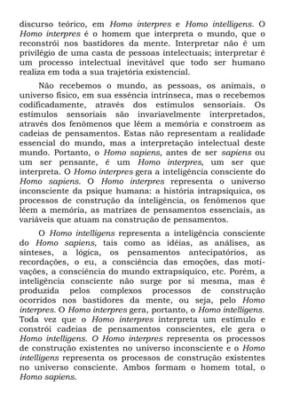 discurso teórico, em Homo interpres e Homo intelligens. O
Homo interpres é o homem que interpreta o mundo, que o
reconstrói nos bastidores da mente. Interpretar não é um
privilégio de uma casta de pessoas intelectuais; interpretar é
um processo intelectual inevitável que todo ser humano
realiza em toda a sua trajetória existencial.
     Não recebemos o mundo, as pessoas, os animais, o
universo físico, em sua essência intrínseca, mas o recebemos
codificadamente, através dos estímulos sensoriais. Os
estímulos sensoriais são invariavelmente interpretados,
através dos fenômenos que lêem a memória e constroem as
cadeias de pensamentos. Estas não representam a realidade
essencial do mundo, mas a interpretação intelectual deste
mundo. Portanto, o Homo sapiens, antes de ser sapiens ou
um ser pensante, ê um Homo interpres, um ser que
interpreta. O Homo interpres gera a inteligência consciente do
Homo sapiens. O Homo interpres representa o universo
inconsciente da psique humana: a história intrapsíquica, os
processos de construção da inteligência, os fenômenos que
lêem a memória, as matrizes de pensamentos essenciais, as
variáveis que atuam na construção de pensamentos.
      O Homo intelligens representa a inteligência consciente
do Homo sapiens, tais como as idéias, as análises, as
sínteses, a lógica, os pensamentos antecipatórios, as
recordações, o eu, a consciência das emoções, das moti-
vações, a consciência do mundo extrapsíquico, etc. Porém, a
inteligência consciente não surge por si mesma, mas é
produzida pelos complexos processos de construção
ocorridos nos bastidores da mente, ou seja, pelo Homo
interpres. O Homo interpres gera, portanto, o Homo intelligens.
Toda vez que o Homo interpres interpreta um estímulo e
constrói cadeias de pensamentos conscientes, ele gera o
Homo intelligens. O Homo interpres representa os processos
de construção existentes no universo inconsciente e o Homo
intelligens representa os processos de construção existentes
no universo consciente. Ambos formam o homem total, o
Homo sapiens.
 
