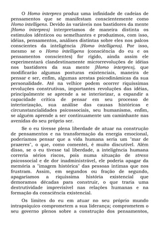 O Homo interpres produz uma infinidade de cadeias de
pensamentos que se manifestam conscientemente como
Homo intelligens. Devido às variáveis nos bastidores da mente
[Homo interpres) interpretamos de maneira distinta os
estímulos idênticos ou semelhantes e produzimos, com isso,
idéias, pensamentos, análises distintas sobre eles nos palcos
conscientes da inteligência {Homo intelligens). Por isso,
mesmo se o Homo intelligens (consciência do eu e os
pensamentos conscientes) for rígido, ainda assim ele
experimentará clandestinamente microrrevoluções de idéias
nos bastidores da sua mente [Homo interpres), que
modificarão algumas posturas existenciais, maneira de
pensar e ser, enfim, algumas arestas psicodinâmicas da sua
personalidade. Até na velhice podem ocorrer riquíssimas
revoluções construtivas, importantes revoluções das idéias,
principalmente se aprende a se interiorizar, a expandir a
capacidade crítica de pensar em seu processo de
interiorização, sua análise das causas históricas e
circunstancialidades psicossociais, seu humanismo, enfim,
se alguém aprende a ser continuamente um caminhante nas
avenidas do seu próprio ser.
     Se o eu tivesse plena liberdade de atuar na construção
de pensamentos e na transformação da energia emocional,
poderíamos pensar que a vida humana seria um "mar de
prazeres", o que, como comentei, é muito discutível. Além
disso, se o eu tivesse tal liberdade, a inteligência humana
correria sérios riscos, pois numa situação de stress
psicossocial e de dor inadministrável, ele poderia apagar da
memória a "imagem histórica" das pessoas íntimas que nos
frustram. Assim, em segundos ou fração de segundo,
apagaríamos     a   riquíssima   história   existencial  que
demoramos décadas para construir, o que traria uma
destrutividade imprevisível nas relações humanas e na
formação da consciência existencial.
     Os limites do eu em atuar no seu próprio mundo
intrapsíquico comprometem a sua liderança; comprometem o
seu governo plenos sobre a construção dos pensamentos,
 