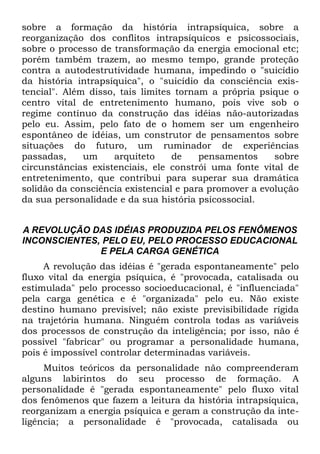 sobre a formação da história intrapsíquica, sobre a
reorganização dos conflitos intrapsíquicos e psicossociais,
sobre o processo de transformação da energia emocional etc;
porém também trazem, ao mesmo tempo, grande proteção
contra a autodestrutividade humana, impedindo o "suicídio
da história intrapsíquica", o "suicídio da consciência exis-
tencial". Além disso, tais limites tornam a própria psique o
centro vital de entretenimento humano, pois vive sob o
regime contínuo da construção das idéias não-autorizadas
pelo eu. Assim, pelo fato de o homem ser um engenheiro
espontâneo de idéias, um construtor de pensamentos sobre
situações do futuro, um ruminador de experiências
passadas,     um     arquiteto    de    pensamentos     sobre
circunstâncias existenciais, ele constrói uma fonte vital de
entretenimento, que contribui para superar sua dramática
solidão da consciência existencial e para promover a evolução
da sua personalidade e da sua história psicossocial.


A REVOLUÇÃO DAS IDÉIAS PRODUZIDA PELOS FENÔMENOS
INCONSCIENTES, PELO EU, PELO PROCESSO EDUCACIONAL
              E PELA CARGA GENÉTICA
     A revolução das idéias é "gerada espontaneamente" pelo
fluxo vital da energia psíquica, é "provocada, catalisada ou
estimulada" pelo processo socioeducacional, é "influenciada"
pela carga genética e é "organizada" pelo eu. Não existe
destino humano previsível; não existe previsibilidade rígida
na trajetória humana. Ninguém controla todas as variáveis
dos processos de construção da inteligência; por isso, não é
possível "fabricar" ou programar a personalidade humana,
pois é impossível controlar determinadas variáveis.
     Muitos teóricos da personalidade não compreenderam
alguns labirintos do seu processo de formação. A
personalidade é "gerada espontaneamente" pelo fluxo vital
dos fenômenos que fazem a leitura da história intrapsíquica,
reorganizam a energia psíquica e geram a construção da inte-
ligência; a personalidade é "provocada, catalisada ou
 