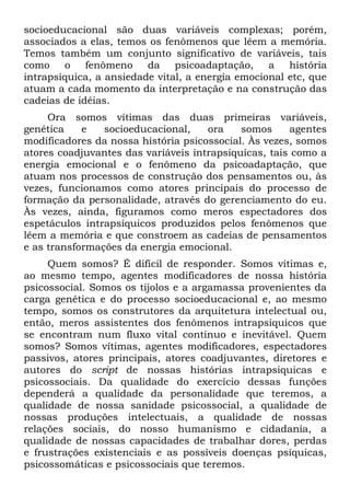 socioeducacional são duas variáveis complexas; porém,
associados a elas, temos os fenômenos que lêem a memória.
Temos também um conjunto significativo de variáveis, tais
como o fenômeno          da psicoadaptação, a história
intrapsíquica, a ansiedade vital, a energia emocional etc, que
atuam a cada momento da interpretação e na construção das
cadeias de idéias.
     Ora somos vítimas das duas primeiras variáveis,
genética    e   socioeducacional,    ora    somos     agentes
modificadores da nossa história psicossocial. Às vezes, somos
atores coadjuvantes das variáveis intrapsiquicas, tais como a
energia emocional e o fenômeno da psicoadaptação, que
atuam nos processos de construção dos pensamentos ou, às
vezes, funcionamos como atores principais do processo de
formação da personalidade, através do gerenciamento do eu.
Às vezes, ainda, figuramos como meros espectadores dos
espetáculos intrapsíquicos produzidos pelos fenômenos que
lêem a memória e que constroem as cadeias de pensamentos
e as transformações da energia emocional.
     Quem somos? É difícil de responder. Somos vítimas e,
ao mesmo tempo, agentes modificadores de nossa história
psicossocial. Somos os tijolos e a argamassa provenientes da
carga genética e do processo socioeducacional e, ao mesmo
tempo, somos os construtores da arquitetura intelectual ou,
então, meros assistentes dos fenômenos intrapsíquicos que
se encontram num fluxo vital contínuo e inevitável. Quem
somos? Somos vítimas, agentes modificadores, espectadores
passivos, atores principais, atores coadjuvantes, diretores e
autores do script de nossas histórias intrapsiquicas e
psicossociais. Da qualidade do exercício dessas funções
dependerá a qualidade da personalidade que teremos, a
qualidade de nossa sanidade psicossocial, a qualidade de
nossas produções intelectuais, a qualidade de nossas
relações sociais, do nosso humanismo e cidadania, a
qualidade de nossas capacidades de trabalhar dores, perdas
e frustrações existenciais e as possíveis doenças psíquicas,
psicossomáticas e psicossociais que teremos.
 