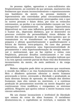 As pessoas rígidas, agressivas e auto-suficientes são
freqüentemente, ao contrário do que pensam, marionetes dos
fenômenos que atuam inconscientemente e espontaneamente
nos bastidores da mente. As pessoas instáveis e
hipersensíveis são controladas pelas circunstancialidades
psicossociais, vivem excessivamente preocupadas com o que
os outros pensam e falam delas; por isso os estímulos
estressantes, as perdas e as contrariedades causam um "eco
introspectivo" inadministrável. As pessoas hipercinéticas
(hiperativas) ou com uma influência genética marcante para
o humor (ex., depressão distímica, que se desenvolve no
processo evolutivo da personalidade) vivem debaixo do
controle dos microcampos de energia físico-química que se
transmutam ou se transformam no campo de energia
psíquica e afetam quantitativamente e qualitativamente a
leitura da história intra-psíquica. No caso das pessoas
hiperativas, elas promovem uma hiperconstrutividade de
pensamentos e uma hipertransformação da energia emocio-
nal e motivacional, que as faz rejeitar a rotina com
freqüência, procurar desafios continuamente e ter uma
hiperatividade psicomotora. Esses três exemplos indicam que
o eu tem apenas controle parcial do fluxo vital dos fenômenos
inconscientes da mente, do meio ambiente e da carga
genética.
      Reitero: ninguém pode deter os processo que constroem
o mundo das idéias e as vias fundamentais da inteligência.
Reis e ditadores quiseram silenciar a mente humana
provocando o terror, cerceando a liberdade e produzindo as
mais diversas formas de opressão, de violação dos direitos
humanos; mas eles caíram ou morreram, e a contínua
produção de pensamentos ocorrida na mente daqueles que
continuaram vivos modificou e reorganizou os sistemas
políticos. Ninguém que queira colocar a mente humana num
cárcere sobreviverá.
    Há um clamor inconsciente e irrefreável de liberdade
que emana do cerne da alma humana. O socialismo
desmoronou-se, o capitalismo se reciclará, o nazismo foi
 