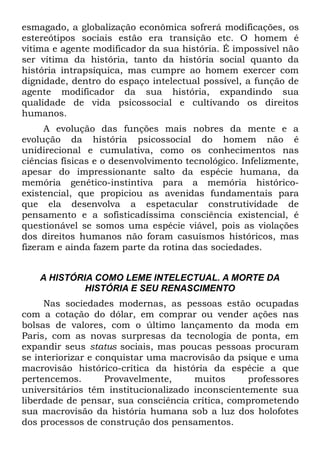 esmagado, a globalização econômica sofrerá modificações, os
estereótipos sociais estão era transição etc. O homem é
vítima e agente modificador da sua história. É impossível não
ser vítima da história, tanto da história social quanto da
história intrapsíquica, mas cumpre ao homem exercer com
dignidade, dentro do espaço intelectual possível, a função de
agente modificador da sua história, expandindo sua
qualidade de vida psicossocial e cultivando os direitos
humanos.
      A evolução das funções mais nobres da mente e a
evolução da história psicossocial do homem não é
unidirecional e cumulativa, como os conhecimentos nas
ciências físicas e o desenvolvimento tecnológico. Infelizmente,
apesar do impressionante salto da espécie humana, da
memória genético-instintiva para a memória histórico-
existencial, que propiciou as avenidas fundamentais para
que ela desenvolva a espetacular construtividade de
pensamento e a sofisticadíssima consciência existencial, é
questionável se somos uma espécie viável, pois as violações
dos direitos humanos não foram casuísmos históricos, mas
fizeram e ainda fazem parte da rotina das sociedades.


    A HISTÓRIA COMO LEME INTELECTUAL. A MORTE DA
             HISTÓRIA E SEU RENASCIMENTO
     Nas sociedades modernas, as pessoas estão ocupadas
com a cotação do dólar, em comprar ou vender ações nas
bolsas de valores, com o último lançamento da moda em
Paris, com as novas surpresas da tecnologia de ponta, em
expandir seus status sociais, mas poucas pessoas procuram
se interiorizar e conquistar uma macrovisão da psique e uma
macrovisão histórico-crítica da história da espécie a que
pertencemos.        Provavelmente,    muitos      professores
universitários têm institucionalizado inconscientemente sua
liberdade de pensar, sua consciência crítica, comprometendo
sua macrovisão da história humana sob a luz dos holofotes
dos processos de construção dos pensamentos.
 