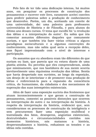 Pelo fato de ter tido uma dedicação intensa, há muitos
anos, em pesquisar os processos de construção dos
pensamentos e escrever este livro, raramente aceitei convites
para proferir palestras sobre a produção de conhecimento
que desenvolvo. Porém, um dia, aceitando um convite de
uma universidade, dei uma palestra para professores
universitários de História e de Filosofia, e para alunos do
último ano desses cursos. O tema que escolhi foi "a revolução
das idéias e a interpretação do outro". Eu sabia que iria
comentar assuntos diferentes daqueles que comumente
ouviam, e que também iria fazer várias críticas a alguns
paradigmas socioculturais e a algumas convenções do
conhecimento, mas não sabia qual seria a recepção deles,
mas fiquei impressionado com o nível de interesse e
participação.
      Os assuntos que eu abordava eram tão diferentes do que
ouviam ou liam, que parecia que eu estava diante de uma
platéia atônita. Eu percebia que eles compreenderam, ainda
que minimamente, que nos bastidores de sua mente ocorria
inevitavelmente uma riquíssima revolução das idéias. Sentia
que havia despertado nos ouvintes, ao longo da exposição,
um desejo de se interiorizar e de promover essa produção de
idéias e redirecioná-la para a expansão da consciência
crítica, do humanismo, da cidadania e dos mecanismos de
superação das suas intempéries existenciais.
     Além de fazer uma exposição sucinta dos fenômenos que
atuam inconscientemente e que geram a construção de
pensamentos, comentei as possíveis distorções que ocorrem
na interpretação do outro e na interpretação da história. A
respeito da interpretação da história, evidenciei que, sem
considerarmos os processos de construção da inteligência e
sem procurarmos fazer uma exposição multifocal e
teatralizada dos fatos, desesperos, angústias existenciais,
destrutividades    e   circunstancialidades  contidos    nos
momentos      históricos,   nós    matamos     a    história,
despersonalizamos a história, reduzimos as tensões e as
idéias nela contidas.
 