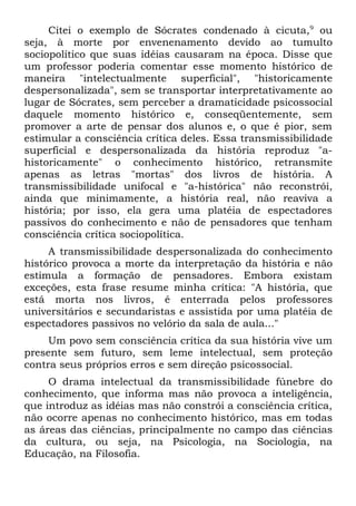 Citei o exemplo de Sócrates condenado à cicuta, 9 ou
seja, à morte por envenenamento devido ao tumulto
sociopolítico que suas idéias causaram na época. Disse que
um professor poderia comentar esse momento histórico de
maneira "intelectualmente superficial", "historicamente
despersonalizada", sem se transportar interpretativamente ao
lugar de Sócrates, sem perceber a dramaticidade psicossocial
daquele momento histórico e, conseqüentemente, sem
promover a arte de pensar dos alunos e, o que é pior, sem
estimular a consciência crítica deles. Essa transmissibilidade
superficial e despersonalizada da história reproduz "a-
historicamente" o conhecimento histórico, retransmite
apenas as letras "mortas" dos livros de história. A
transmissibilidade unifocal e "a-histórica" não reconstrói,
ainda que minimamente, a história real, não reaviva a
história; por isso, ela gera uma platéia de espectadores
passivos do conhecimento e não de pensadores que tenham
consciência crítica sociopolítica.
     A transmissibilidade despersonalizada do conhecimento
histórico provoca a morte da interpretação da história e não
estimula a formação de pensadores. Embora existam
exceções, esta frase resume minha crítica: "A história, que
está morta nos livros, é enterrada pelos professores
universitários e secundaristas e assistida por uma platéia de
espectadores passivos no velório da sala de aula..."
     Um povo sem consciência crítica da sua história vive um
presente sem futuro, sem leme intelectual, sem proteção
contra seus próprios erros e sem direção psicossocial.
     O drama intelectual da transmissibilidade fúnebre do
conhecimento, que informa mas não provoca a inteligência,
que introduz as idéias mas não constrói a consciência crítica,
não ocorre apenas no conhecimento histórico, mas em todas
as áreas das ciências, principalmente no campo das ciências
da cultura, ou seja, na Psicologia, na Sociologia, na
Educação, na Filosofia.
 