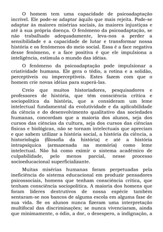 O homem tem uma capacidade de psicoadaptação
incrível. Ele pode-se adaptar àquilo que mais rejeita. Pode-se
adaptar às maiores misérias sociais, às maiores injustiças e
até à sua própria doença. O fenômeno da psicoadaptação, se
não trabalhado adequadamente, leva-nos a perder a
sensibilidade e a capacidade de lutar e transformar nossa
história e os fenômenos do meio social. Essa é a face negativa
desse fenômeno, e a face positiva é que ele impulsiona a
inteligência, estimula o mundo das idéias.
     O fenômeno da psicoadaptação pode impulsionar a
criatividade humana. Ele gera o tédio, a rotina e a solidão,
perceptíveis ou imperceptíveis. Estes fazem com que o
homem crie novas idéias para superá-las.
      Creio que muitos historiadores, pesquisadores e
professores de história, que têm consciência crítica e
sociopolítica da história, que a consideram um leme
intelectual fundamental da evolutividade e da aplicabilidade
da ciência e do desenvolvimento qualitativo das sociedades
humanas, concordam que a maioria dos alunos, seja dos
cursos das ciências da cultura, seja dos cursos das ciências
físicas e biológicas, não se tornam intelectuais que apreciam
e que sabem utilizar a história social, a história da ciência, a
historiologia (filosofia da história) e até a história
intrapsíquica (armazenada na memória) como leme
intelectual. Não há como eximir o sistema acadêmico de
culpabilidade,     pelo menos     parcial, nesse       processo
socioeducacional superficializante.
     Muitas misérias humanas foram perpetuadas pela
ineficiência do sistema educacional em produzir pensadores
psicossociais, homens que tenham consciência crítica, que
tenham consciência sociopolítica. A maioria dos homens que
foram líderes destrutivos de nossa espécie também
sentaram-se nos bancos de alguma escola em alguma fase de
sua vida. Se os alunos nunca fizeram uma interpretação
multifocal das discriminações; se nunca vivenciaram, ainda
que minimamente, o ódio, a dor, o desespero, a indignação, a
 