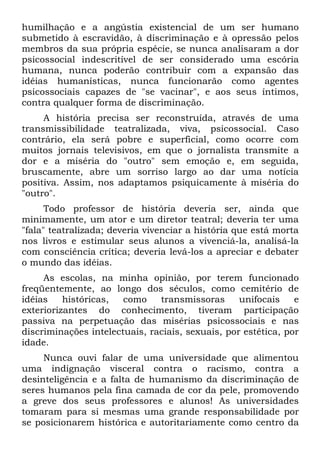 humilhação e a angústia existencial de um ser humano
submetido à escravidão, à discriminação e à opressão pelos
membros da sua própria espécie, se nunca analisaram a dor
psicossocial indescritível de ser considerado uma escória
humana, nunca poderão contribuir com a expansão das
idéias humanísticas, nunca funcionarão como agentes
psicossociais capazes de "se vacinar", e aos seus íntimos,
contra qualquer forma de discriminação.
     A história precisa ser reconstruída, através de uma
transmissibilidade teatralizada, viva, psicossocial. Caso
contrário, ela será pobre e superficial, como ocorre com
muitos jornais televisivos, em que o jornalista transmite a
dor e a miséria do "outro" sem emoção e, em seguida,
bruscamente, abre um sorriso largo ao dar uma notícia
positiva. Assim, nos adaptamos psiquicamente à miséria do
"outro".
      Todo professor de história deveria ser, ainda que
minimamente, um ator e um diretor teatral; deveria ter uma
"fala" teatralizada; deveria vivenciar a história que está morta
nos livros e estimular seus alunos a vivenciá-la, analisá-la
com consciência crítica; deveria levá-los a apreciar e debater
o mundo das idéias.
     As escolas, na minha opinião, por terem funcionado
freqüentemente, ao longo dos séculos, como cemitério de
idéias    históricas,  como    transmissoras      unifocais    e
exteriorizantes do conhecimento, tiveram participação
passiva na perpetuação das misérias psicossociais e nas
discriminações intelectuais, raciais, sexuais, por estética, por
idade.
     Nunca ouvi falar de uma universidade que alimentou
uma indignação visceral contra o racismo, contra a
desinteligência e a falta de humanismo da discriminação de
seres humanos pela fina camada de cor da pele, promovendo
a greve dos seus professores e alunos! As universidades
tomaram para si mesmas uma grande responsabilidade por
se posicionarem histórica e autoritariamente como centro da
 