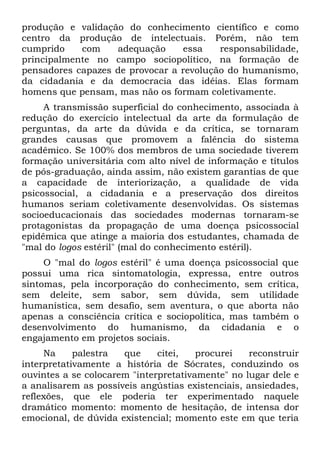 produção e validação do conhecimento científico e como
centro da produção de intelectuais. Porém, não tem
cumprido    com    adequação     essa    responsabilidade,
principalmente no campo sociopolítico, na formação de
pensadores capazes de provocar a revolução do humanismo,
da cidadania e da democracia das idéias. Elas formam
homens que pensam, mas não os formam coletivamente.
     A transmissão superficial do conhecimento, associada à
redução do exercício intelectual da arte da formulação de
perguntas, da arte da dúvida e da crítica, se tornaram
grandes causas que promovem a falência do sistema
acadêmico. Se 100% dos membros de uma sociedade tiverem
formação universitária com alto nível de informação e títulos
de pós-graduação, ainda assim, não existem garantias de que
a capacidade de interiorização, a qualidade de vida
psicossocial, a cidadania e a preservação dos direitos
humanos seriam coletivamente desenvolvidas. Os sistemas
socioeducacionais das sociedades modernas tornaram-se
protagonistas da propagação de uma doença psicossocial
epidêmica que atinge a maioria dos estudantes, chamada de
"mal do logos estéril" (mal do conhecimento estéril).
     O "mal do logos estéril" é uma doença psicossocial que
possui uma rica sintomatologia, expressa, entre outros
sintomas, pela incorporação do conhecimento, sem crítica,
sem deleite, sem sabor, sem dúvida, sem utilidade
humanística, sem desafio, sem aventura, o que aborta não
apenas a consciência crítica e sociopolítica, mas também o
desenvolvimento do humanismo, da cidadania e o
engajamento em projetos sociais.
     Na     palestra  que     citei,   procurei    reconstruir
interpretativamente a história de Sócrates, conduzindo os
ouvintes a se colocarem "interpretativamente" no lugar dele e
a analisarem as possíveis angústias existenciais, ansiedades,
reflexões, que ele poderia ter experimentado naquele
dramático momento: momento de hesitação, de intensa dor
emocional, de dúvida existencial; momento este em que teria
 