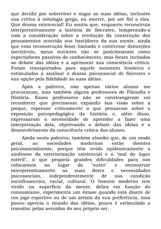 que decidir por sobreviver e negar as suas idéias, inclusive
sua crítica à mitologia grega, ou morrer, por ser fiel a elas.
Que drama existencial! Eu sentia que, enquanto reconstruía
interpretativamente a história de Sócrates, temperando-a
com a consideração sobre a revolução da construção dos
pensamentos ocorrida nos bastidores da sua mente, ainda
que essa reconstrução fosse limitada e contivesse distorções
inevitáveis, meus ouvintes não se posicionavam como
espectadores passivos do conhecimento, mas foram incitados
ao debate das idéias e a aprimorar sua consciência crítica.
Foram transportados para aquele momento histórico e
estimulados a analisar o drama psicossocial de Sócrates e
sua opção pela fidelidade às suas idéias.
     Após a palestra, não apenas vários alunos me
procuraram, mas também alguns professores de Filosofia e
História. Esses professores não se constrangeram em
reconhecer que precisavam expandir sua visão sobre a
psique, repensar criticamente o que pensavam sobre a
exposição psicopedagógica da história e, além disso,
expressaram a necessidade de aprender a fazer uma
interpretação dela, objetivando o debate das idéias e o
desenvolvimento da consciência crítica dos alunos.
     Ainda nesta palestra, também abordei que, de um modo
geral,    as     sociedades    modernas      estão    doentes
psicossocialmente, porque têm vivido epidemicamente a
síndrome da exteriorização existencial e o "mal do logos
estéril", o que propicia grandes dificuldades para nos
colocarmos     no     lugar   do   "outro"     e   reconstruir
interpretativamente     as  suas    dores    e   necessidades
psicossociais,    independentemente     de     sua   condição
sociofinanceira, racial, cultural. O homem moderno tem
vivido na superfície da mente, delira em função do
consumismo, experimenta um êxtase quando está diante de
um jogo esportivo ou de um artista da sua preferência, mas
pouco aprecia o mundo das idéias, pouco é estimulado a
transitar pelas avenidas do seu próprio ser.
 