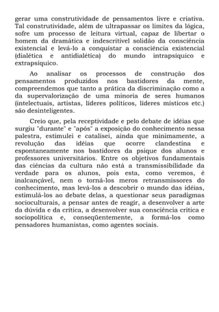 gerar uma construtividade de pensamentos livre e criativa.
Tal construtividade, além de ultrapassar os limites da lógica,
sofre um processo de leitura virtual, capaz de libertar o
homem da dramática e indescritível solidão da consciência
existencial e levá-lo a conquistar a consciência existencial
(dialética e antidialética) do mundo intrapsíquico e
extrapsíquico.
      Ao analisar os processos de construção dos
pensamentos produzidos nos bastidores da mente,
compreendemos que tanto a prática da discriminação como a
da supervalorização de uma minoria de seres humanos
(intelectuais, artistas, líderes políticos, líderes místicos etc.)
são desinteligentes.
     Creio que, pela receptividade e pelo debate de idéias que
surgiu "durante" e "após" a exposição do conhecimento nessa
palestra, estimulei e catalisei, ainda que minimamente, a
revolução    das    idéias    que    ocorre   clandestina     e
espontaneamente nos bastidores da psique dos alunos e
professores universitários. Entre os objetivos fundamentais
das ciências da cultura não está a transmissibilidade da
verdade para os alunos, pois esta, como veremos, é
inalcançável, nem o torná-los meros retransmissores do
conhecimento, mas levá-los a descobrir o mundo das idéias,
estimulá-los ao debate delas, a questionar seus paradigmas
socioculturais, a pensar antes de reagir, a desenvolver a arte
da dúvida e da crítica, a desenvolver sua consciência crítica e
sociopolítica e, conseqüentemente, a formá-los como
pensadores humanistas, como agentes sociais.
 