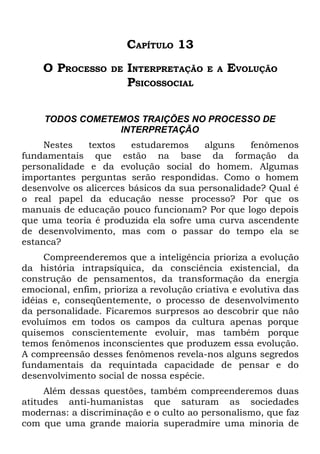 CAPÍTULO 13
    O PROCESSO      DE   INTERPRETAÇÃO    E A   EVOLUÇÃO
                         PSICOSSOCIAL

     TODOS COMETEMOS TRAIÇÕES NO PROCESSO DE
                 INTERPRETAÇÃO
     Nestes   textos     estudaremos    alguns    fenômenos
fundamentais que estão na base da formação da
personalidade e da evolução social do homem. Algumas
importantes perguntas serão respondidas. Como o homem
desenvolve os alicerces básicos da sua personalidade? Qual é
o real papel da educação nesse processo? Por que os
manuais de educação pouco funcionam? Por que logo depois
que uma teoria é produzida ela sofre uma curva ascendente
de desenvolvimento, mas com o passar do tempo ela se
estanca?
     Compreenderemos que a inteligência prioriza a evolução
da história intrapsíquica, da consciência existencial, da
construção de pensamentos, da transformação da energia
emocional, enfim, prioriza a revolução criativa e evolutiva das
idéias e, conseqüentemente, o processo de desenvolvimento
da personalidade. Ficaremos surpresos ao descobrir que não
evoluímos em todos os campos da cultura apenas porque
quisemos conscientemente evoluir, mas também porque
temos fenômenos inconscientes que produzem essa evolução.
A compreensão desses fenômenos revela-nos alguns segredos
fundamentais da requintada capacidade de pensar e do
desenvolvimento social de nossa espécie.
     Além dessas questões, também compreenderemos duas
atitudes anti-humanistas que saturam as sociedades
modernas: a discriminação e o culto ao personalismo, que faz
com que uma grande maioria superadmire uma minoria de
 