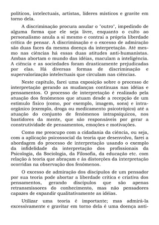 políticos, intelectuais, artistas, líderes místicos e gravite em
torno dela.
      A discriminação procura anular o "outro", impedindo de
alguma forma que ele seja livre, enquanto o culto ao
personalismo anula a si mesmo e contrai a própria liberdade
crítica de pensar. A discriminação e o excesso de admiração
são duas faces da mesma doença da interpretação. Até mes-
mo nas ciências há essas duas atitudes anti-humanistas.
Ambas abortam o mundo das idéias, maculam a inteligência.
A ciência e as sociedades foram drasticamente prejudicadas
por elas. Há diversas formas de discriminação e
supervalorização intelectuais que circulam nas ciências.
     Neste capítulo, farei uma exposição sobre o processo de
interpretação gerando as mudanças contínuas nas idéias e
pensamentos. O processo de interpretação é realizado pela
atuação dos fenômenos que atuam desde a recepção de um
estímulo físico (como, por exemplo, imagem, sons) e intra-
orgânico (exemplo, droga ou medicamento psicotrópico) até a
atuação do conjunto de fenômenos intrapsíquicos, nos
bastidores da mente, que são responsáveis por gerar a
construtividade de pensamentos, emoções e motivações.
     Como me preocupo com a cidadania da ciência, ou seja,
com a aplicação psicossocial da teoria que desenvolvo, farei a
abordagem do processo de interpretação usando o exemplo
da infidelidade da interpretação dos profissionais da
Psicologia, da Sociologia, da Filosofia, da educação etc. com
relação à teoria que abraçam e às distorções da interpretação
ocorridas na observação dos fenômenos.
     O excesso de admiração dos discípulos de um pensador
por sua teoria pode abortar a liberdade crítica e criativa dos
pensamentos,     gerando   discípulos   que     são    apenas
retransmissores do conhecimento, mas não pensadores
capazes de expandir qualitativamente as idéias.
    Utilizar uma teoria é importante; mas admirá-la
excessivamente e gravitar em torno dela é uma doença anti-
 