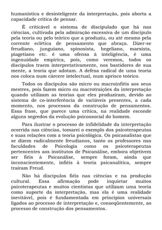 humanística e desinteligente da interpretação, pois aborta a
capacidade crítica de pensar.
     É criticável o sistema de discipulado que há nas
ciências, cultivada pela admiração excessiva de um discípulo
pela teoria ou pelo teórico que a produziu, ou até mesmo pela
corrente eclética de pensamento que abraça. Dizer-se
freudiano, junguiano, spinosista, hegeliano, marxista,
piagetiano etc. é uma ofensa à inteligência, é uma
ingenuidade empírica, pois, como veremos, todos os
discípulos traem interpretativamente, nos bastidores de sua
mente, a teoria que adotam. A defesa radical de uma teoria
nos coloca num cárcere intelectual, num aprisco teórico.
     Todos os discípulos são micro ou macroinfiéis aos seus
mestres, pois fazem micro ou macrotraições da interpretação
quando utilizam as teorias que eles produziram, devido ao
sistema de co-interferência de variáveis presentes, a cada
momento, nos processos da construção de pensamentos.
Essa frase, que parece uma crítica, na realidade esconde
alguns segredos da evolução psicossocial do homem.
     Para ilustrar o processo de infidelidade da interpretação
ocorrida nas ciências, tomarei o exemplo dos psicoterapeutas
e suas relações com a teoria psicológica. Os psicanalistas que
se dizem radicalmente freudianos, tanto os professores nas
faculdades    de    Psicologia  como      os   psicoterapeutas
pertencentes aos institutos de Psicanálise, embora objetivem
ser fiéis à Psicanálise, sempre foram, ainda que
inconscientemente, infiéis à teoria psicanalítica, sempre
traíram Freud.
     Não há discípulos fiéis nas ciências e na produção
cultural.   Essa    afirmação     pode    inquietar  muitos
psicoterapeutas e muitos cientistas que utilizam uma teoria
como suporte da interpretação, mas ela é uma realidade
inevitável, pois é fundamentada em princípios universais
ligados ao processo de interpretação e, conseqüentemente, ao
processo de construção dos pensamentos.
 