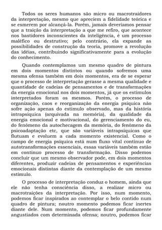 Todos os seres humanos são micro ou macrotraidores
da interpretação, mesmo que apreciem a fidelidade teórica e
se esmerem por alcançá-la. Porém, jamais deveríamos pensar
que a traição da interpretação a que me refiro, que acontece
nos bastidores inconscientes da inteligência, é um processo
maléfico ou destrutivo; pelo contrário, ela expande as
possibilidades de construção da teoria, promove a revolução
das idéias, contribuindo significativamente para a evolução
do conhecimento.
     Quando contemplamos um mesmo quadro de pintura
em dois momentos distintos ou quando sofremos uma
mesma ofensa também em dois momentos, era de se esperar
que o processo de interpretação gerasse a mesma qualidade e
quantidade de cadeias de pensamentos e de transformações
da energia emocional nos dois momentos, já que os estímulos
interpretados foram os mesmos. Porém, o processo de
organização, caos e reorganização da energia psíquica não
sofre ação apenas do estímulo observado, mas da história
intrapsíquica (arquivada na memória), da qualidade da
energia emocional e motivacional, do gerenciamento do eu,
do fenômeno da autochecagem da memória, do fenômeno da
psicoadaptação etc, que são variáveis intrapsíquicas que
flutuam e evoluem a cada momento existencial. Como o
campo de energia psíquica está num fluxo vital contínuo de
autotransformações essenciais, essas variáveis também estão
em contínuo processo de transformação. Disso podemos
concluir que um mesmo observador pode, em dois momentos
diferentes, produzir cadeias de pensamentos e experiências
emocionais distintas diante da contemplação de um mesmo
estímulo.
     O processo de interpretação conduz o homem, ainda que
ele não tenha consciência disso, a realizar micro ou
macrotraições da interpretação. Por isso, num momento,
podemos ficar inspirados ao contemplar o belo contido num
quadro de pintura; noutro momento podemos ficar inertes
diante dele. Num momento, podemos ficar profundamente
angustiados com determinada ofensa; noutro, podemos ficar
 