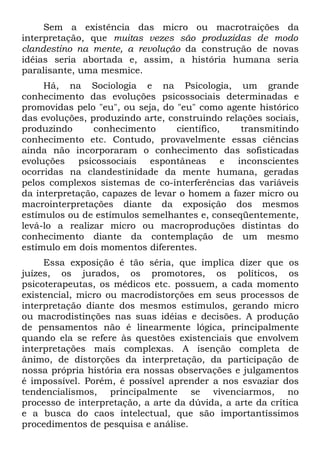 Sem a existência das micro ou macrotraições da
interpretação, que muitas vezes são produzidas de modo
clandestino na mente, a revolução da construção de novas
idéias seria abortada e, assim, a história humana seria
paralisante, uma mesmice.
     Há, na Sociologia e na Psicologia, um grande
conhecimento das evoluções psicossociais determinadas e
promovidas pelo "eu", ou seja, do "eu" como agente histórico
das evoluções, produzindo arte, construindo relações sociais,
produzindo      conhecimento      científico,   transmitindo
conhecimento etc. Contudo, provavelmente essas ciências
ainda não incorporaram o conhecimento das sofisticadas
evoluções psicossociais espontâneas e inconscientes
ocorridas na clandestinidade da mente humana, geradas
pelos complexos sistemas de co-interferências das variáveis
da interpretação, capazes de levar o homem a fazer micro ou
macrointerpretações diante da exposição dos mesmos
estímulos ou de estímulos semelhantes e, conseqüentemente,
levá-lo a realizar micro ou macroproduções distintas do
conhecimento diante da contemplação de um mesmo
estímulo em dois momentos diferentes.
     Essa exposição é tão séria, que implica dizer que os
juízes, os jurados, os promotores, os políticos, os
psicoterapeutas, os médicos etc. possuem, a cada momento
existencial, micro ou macrodistorções em seus processos de
interpretação diante dos mesmos estímulos, gerando micro
ou macrodistinções nas suas idéias e decisões. A produção
de pensamentos não é linearmente lógica, principalmente
quando ela se refere às questões existenciais que envolvem
interpretações mais complexas. A isenção completa de
ânimo, de distorções da interpretação, da participação de
nossa própria história era nossas observações e julgamentos
é impossível. Porém, é possível aprender a nos esvaziar dos
tendencialismos, principalmente se vivenciarmos, no
processo de interpretação, a arte da dúvida, a arte da crítica
e a busca do caos intelectual, que são importantíssimos
procedimentos de pesquisa e análise.
 