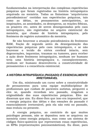 fundamentadas na interpretação das complexas experiências
psíquicas que foram registradas na história intrapsíquica
arquivada na memória. Todas as finíssimas "arquiteturas
psicodinâmicas" contidas nas experiências psíquicas, tais
como as idéias, os pensamentos antecipatórios, as
inspirações, as ansiedades, os desesperos, as reações fóbicas,
os prazeres etc, antes de serem desorganizadas pelo caos
intrapsíquico, são registradas no arquivo existencial da
memória, que chamo de história intrapsíquica, pelo
fenômeno do registro automático da memória.
     Se não houvesse a atuação psicodinâmica do fenômeno
RAM, fração de segundo antes da desorganização das
experiências psíquicas pelo caos intrapsíquico, e se não
houvesse o tecido do córtex cerebral intacto, sem
degenerações, isquemias, traumas ou tumores, para receber
a ação deste fenômeno intrapsíquico, nenhum ser humano
teria uma história intrapsíquica e, conseqüentemente,
nenhum ser humano desenvolveria a construtividade de
pensamentos e a consciência existencial.


A HISTÓRIA INTRAPSÍQUICA (PASSADO) É ESSENCIALMENTE
                    IRRETORNÁVEL
     Um dia, ministrando um curso sobre a construtividade
de pensamentos para uma equipe multidisciplinar de
profissionais que cuidam de pacientes autistas, perguntei a
eles se, quando recordam seu passado, resgatam a
originalidade das suas experiências psíquicas. Eles me
disseram que sim. Eu disse-lhes que isso era impossível, que
a energia psíquica das idéias e das emoções do passado é
essencialmente irretornável, pois ela não está no passado,
mas evoluiu no presente.
     A energia psíquica, ao contrário do que muitos
psicólogos pensam, não se depositou nem se arquivou na
memória como energia psíquica, mas como um sistema de
códigos físico-quimicos que representam essas experiências,
as RPSs (representações psicossemânticas). Eu disse, para
 