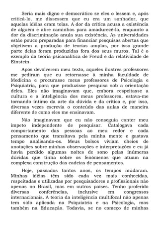 Seria mais digno e democrático se eles o lessem e, após
criticá-lo, me dissessem que eu era um sonhador, que
aquelas idéias eram tolas. A dor da crítica acusa a existência
de alguém e abre caminhos para amadurecê-lo, enquanto a
dor da discriminação anula sua existência. As universidades
estão pouco preparadas para financiar pesquisas abertas que
objetivem a produção de teorias amplas, por isso grande
parte delas foram produzidas fora dos seus muros. Tal é o
exemplo da teoria psicanalítica de Freud e da relatividade de
Einstein.
     Após devolverem meu texto, aqueles ilustres professores
me pediram que eu retornasse à minha faculdade de
Medicina e procurasse meus professores de Psicologia e
Psiquiatria, para que produzisse pesquisa sob a orientação
deles. Eles não imaginavam que, embora respeitasse a
cultura e a inteligência dos meus professores, estava-me
tornando íntimo da arte da dúvida e da crítica e, por isso,
diversas vezes escrevia o conteúdo das aulas de maneira
diferente de como eles me ensinavam.
     Não imaginavam que eu não conseguia conter meu
ímpeto independente de pesquisar. Catalogava cada
comportamento das pessoas ao meu redor e cada
pensamento que transitava pela minha mente e gastava
tempo analisando-os. Meus bolsos viviam cheios de
anotações sobre minhas observações e interpretações e eu já
havia perdido algumas noites de sono pelas inúmeras
dúvidas que tinha sobre os fenômenos que atuam na
complexa construção das cadeias de pensamentos.
     Hoje, passados tantos anos, os tempos mudaram.
Minhas idéias têm sido cada vez mais conhecidas,
respeitadas e utilizadas por pesquisadores e profissionais não
apenas no Brasil, mas em outros países. Tenho proferido
diversas    conferências,      inclusive    em      congressos
internacionais. A teoria da inteligência multifocal não apenas
tem sido aplicada na Psiquiatria e na Psicologia, mas
também na Educação. Todavia, se no começo de minhas
 