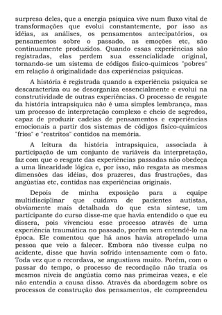 surpresa deles, que a energia psíquica vive num fluxo vital de
transformações que evolui constantemente, por isso as
idéias, as análises, os pensamentos antecipatórios, os
pensamentos sobre o passado, as emoções etc, são
continuamente produzidos. Quando essas experiências são
registradas, elas perdem sua essencialidade original,
tornando-se um sistema de códigos físico-quimicos "pobres"
em relação à originalidade das experiências psíquicas.
      A história é registrada quando a experiência psíquica se
descaracteriza ou se desorganiza essencialmente e evolui na
construtividade de outras experiências. O processo de resgate
da história intrapsiquica não é uma simples lembrança, mas
um processo de interpretação complexo e cheio de segredos,
capaz de produzir cadeias de pensamentos e experiências
emocionais a partir dos sistemas de códigos físico-quimicos
"frios" e "restritos" contidos na memória.
     A leitura da história intrapsiquica, associada à
participação de um conjunto de variáveis da interpretação,
faz com que o resgate das experiências passadas não obedeça
a uma linearidade lógica e, por isso, não resgata as mesmas
dimensões das idéias, dos prazeres, das frustrações, das
angústias etc, contidas nas experiências originais.
     Depois    de   minha     exposição   para   a   equipe
multidisciplinar que cuidava de pacientes autistas,
obviamente mais detalhada do que esta síntese, um
participante do curso disse-me que havia entendido o que eu
dissera, pois vivenciou esse processo através de uma
experiência traumática no passado, porém sem entendê-lo na
época. Ele comentou que há anos havia atropelado uma
pessoa que veio a falecer. Embora não tivesse culpa no
acidente, disse que havia sofrido intensamente com o fato.
Toda vez que o recordava, se angustiava muito. Porém, com o
passar do tempo, o processo de recordação não trazia os
mesmos níveis de angústia como nas primeiras vezes, e ele
não entendia a causa disso. Através da abordagem sobre os
processos de construção dos pensamentos, ele compreendeu
 