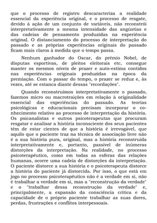 que o processo de registro descaracteriza a realidade
essencial da experiência original, e o processo de resgate,
devido à ação de um conjunto de variáveis, não reconstrói
interpretativamente a mesma intensidade das angústias e
das cadeias de pensamento produzidas na experiência
original. O distanciamento do processo de interpretação do
passado e as próprias experiências originais do passado
ficam mais claros à medida que o tempo passa.
     Nenhum ganhador do Oscar, do prêmio Nobel, de
disputas esportivas, de pleitos eleitorais etc, consegue
manter os mesmos níveis de prazer e auto-estima contidos
nas experiências originais produzidas na época da
premiação. Com o passar do tempo, o prazer se reduz e, às
vezes, até se estanca diante dessas "recordações".
     Quando reconstruímos interpretativamente o passado,
fazemos micro ou macrotraições em relação à originalidade
essencial das experiências do passado. As teorias
psicológicas e educacionais precisam incorporar o co-
nhecimento relativo ao processo de interpretação da história.
Os psicanalistas e outros psicoterapeutas que procuram
resgatar e analisar a história inconsciente dos seus pacientes
têm de estar cientes de que a história é irrevogável, que
aquilo que o paciente traz na técnica de associação livre não
é a sua história pura, original, mas a história reconstruída
interpretativamente e, portanto, passível de inúmeras
distorções da interpretação. Na realidade, no processo
psicoterapêutico, como em todas as esferas das relações
humanas, ocorre uma cadeia de distorções da interpretação.
O paciente distorce a sua história e o psicoterapeuta distorce
a história do paciente já distorcida. Por isso, o que está em
jogo no processo psicoterapêutico não é a verdade em si, não
é trabalhar a verdade em si, mas a "reconstrução da verdade"
e o "trabalhar dessa reconstrução da verdade" e,
principalmente, a expansão da consciência crítica e da
capacidade de o próprio paciente trabalhar as suas dores,
perdas, frustrações e conflitos interpessoais.
 