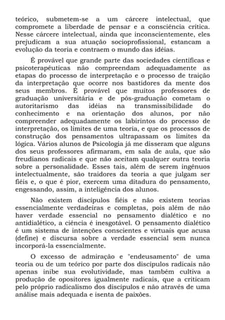 teórico, submetem-se a um cárcere intelectual, que
compromete a liberdade de pensar e a consciência crítica.
Nesse cárcere intelectual, ainda que inconscientemente, eles
prejudicam a sua atuação socioprofissional, estancam a
evolução da teoria e contraem o mundo das idéias.
      É provável que grande parte das sociedades científicas e
psicoterapêuticas não compreendam adequadamente as
etapas do processo de interpretação e o processo de traição
da interpretação que ocorre nos bastidores da mente dos
seus membros. É provável que muitos professores de
graduação universitária e de pós-graduação cometam o
autoritarismo     das    idéias  na    transmissibilidade   do
conhecimento e na orientação dos alunos, por não
compreender adequadamente os labirintos do processo de
interpretação, os limites de uma teoria, e que os processos de
construção dos pensamentos ultrapassam os limites da
lógica. Vários alunos de Psicologia já me disseram que alguns
dos seus professores afirmaram, em sala de aula, que são
freudianos radicais e que não aceitam qualquer outra teoria
sobre a personalidade. Esses tais, além de serem ingênuos
intelectualmente, são traidores da teoria a que julgam ser
fiéis e, o que é pior, exercem uma ditadura do pensamento,
engessando, assim, a inteligência dos alunos.
     Não existem discípulos fiéis e não existem teorias
essencialmente verdadeiras e completas, pois além de não
haver verdade essencial no pensamento dialético e no
antidialético, a ciência é inesgotável. O pensamento dialético
é um sistema de intenções conscientes e virtuais que acusa
(define) e discursa sobre a verdade essencial sem nunca
incorporá-la essencialmente.
     O excesso de admiração e "endeusamento" de uma
teoria ou de um teórico por parte dos discípulos radicais não
apenas inibe sua evolutividade, mas também cultiva a
produção de opositores igualmente radicais, que a criticam
pelo próprio radicalismo dos discípulos e não através de uma
análise mais adequada e isenta de paixões.
 