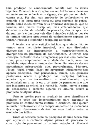 Sua produção de conhecimento conflita com as idéias
vigentes. Como ele tem de optar em ser fiel às suas idéias ou
submeter-se ao conhecimento vigente, ele opta por se rebelar
contra este. Por fim, sua produção de conhecimento se
expande e se torna uma teoria ou uma corrente de pensa-
mento. Suas idéias cativam seus primeiros discípulos, que se
tornam, não meros discípulos, mas colaboradores, que
debaixo do calor da rebeldia do pensador, das perspectivas
da sua teoria e das possíveis discriminações sofridas por ele
se tornam também produtores de conhecimento capazes de
utilizar, reciclar e expandir a teoria que abraçam.
     A teoria, em seus estágios iniciais, que ainda não se
tornou uma instituição intocável, gera nos discípulos
divergências    na   interpretação     e,   conseqüentemente,
divergências na produção de conhecimento. O teórico não
consegue controlar essas divergências; por isso elas parecem
ruins, pois comprometem a unidade da teoria, mas, na
realidade, expandem o mundo das idéias. Foi através desses
mecanismos psicossociais que, provavelmente, Sócrates,
Platão, Hegel, Freud, Piaget etc. agregaram inicialmente não
apenas discípulos, mas pensadores. Porém, nas gerações
posteriores, ocorre a produção dos discípulos radicais,
aqueles que institucionalizam o conhecimento, que
supervalorizam a teoria ou a corrente de pensamento e que
são incapazes de criticá-la e reciclá-la. Assim, morre a safra
de pensadores e somente algures ou alhures ocorre a
produção de alguns deles.
      Usar as teorias para se produzir as teses científicas é
legítimo e pode ser importantíssimo para expandir a
produção do conhecimento cultural e científico, mas querer
submeter exclusivamente os comportamentos e os fenômenos
físicos que observarmos dentro dos seus limites, retrai a
evolução das idéias.
    Tanto os teóricos como os discípulos de uma teoria têm
que aprender a conhecer alguns pilares do processo de
construção do pensamento e de interpretação. A ciência é
 