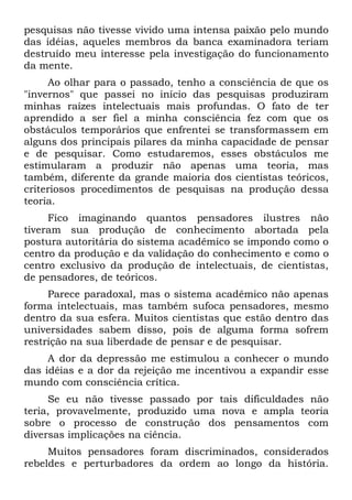 pesquisas não tivesse vivido uma intensa paixão pelo mundo
das idéias, aqueles membros da banca examinadora teriam
destruído meu interesse pela investigação do funcionamento
da mente.
     Ao olhar para o passado, tenho a consciência de que os
"invernos" que passei no início das pesquisas produziram
minhas raízes intelectuais mais profundas. O fato de ter
aprendido a ser fiel a minha consciência fez com que os
obstáculos temporários que enfrentei se transformassem em
alguns dos principais pilares da minha capacidade de pensar
e de pesquisar. Como estudaremos, esses obstáculos me
estimularam a produzir não apenas uma teoria, mas
também, diferente da grande maioria dos cientistas teóricos,
criteriosos procedimentos de pesquisas na produção dessa
teoria.
     Fico imaginando quantos pensadores ilustres não
tiveram sua produção de conhecimento abortada pela
postura autoritária do sistema acadêmico se impondo como o
centro da produção e da validação do conhecimento e como o
centro exclusivo da produção de intelectuais, de cientistas,
de pensadores, de teóricos.
     Parece paradoxal, mas o sistema acadêmico não apenas
forma intelectuais, mas também sufoca pensadores, mesmo
dentro da sua esfera. Muitos cientistas que estão dentro das
universidades sabem disso, pois de alguma forma sofrem
restrição na sua liberdade de pensar e de pesquisar.
     A dor da depressão me estimulou a conhecer o mundo
das idéias e a dor da rejeição me incentivou a expandir esse
mundo com consciência crítica.
     Se eu não tivesse passado por tais dificuldades não
teria, provavelmente, produzido uma nova e ampla teoria
sobre o processo de construção dos pensamentos com
diversas implicações na ciência.
     Muitos pensadores foram discriminados, considerados
rebeldes e perturbadores da ordem ao longo da história.
 