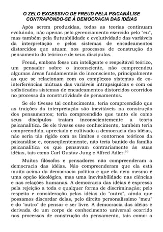 O ZELO EXCESSIVO DE FREUD PELA PSICANÁLISE
      CONTRAPONDO-SE À DEMOCRACIA DAS IDÉIAS
     Após serem produzidas, todas as teorias continuam
evoluindo, não apenas pelo gerenciamento exercido pelo "eu",
mas também pela flutuabilidade e evolutividade das variáveis
da interpretação e pelos sistemas de encadeamentos
distorcidos que atuam nos processos de construção do
pensamento do teórico e de seus discípulos.
     Freud, embora fosse um inteligente e respeitável teórico,
um pensador sobre o inconsciente, não compreendeu
algumas áreas fundamentais do inconsciente, principalmente
as que se relacionam com os complexos sistemas de co-
interferências mútuas das variáveis intrapsíquicas e com os
sofisticados sistemas de encadeamentos distorcidos ocorridos
no processo da construtividade de pensamentos.
     Se ele tivesse tal conhecimento, teria compreendido que
as traições da interpretação são inevitáveis na construção
dos pensamentos; teria compreendido que tanto ele como
seus discípulos traíam inconscientemente a teoria
psicanalítica. Se ele tivesse esse conhecimento, também teria
compreendido, apreciado e cultivado a democracia das idéias,
não seria tão rígido com os limites e contornos teóricos da
psicanálise e, conseqüentemente, não teria banido da família
psicanalítica os que pensavam contrariamente às suas
idéias, tais como Carl Gustav Jung e Alfred Adler.10
     Muitos filósofos e pensadores não compreenderam a
democracia das idéias. Não compreenderam que ela está
muito acima da democracia política e que ela nem mesmo é
uma opção ideológica, mas uma inevitabilidade nas ciências
e nas relações humanas. A democracia das idéias é expressa
pela rejeição a toda e qualquer forma de discriminação; pelo
respeito e consideração pelas idéias do "outro", ainda que
possamos discordar delas, pelo direito personalíssimo "meu"
e do "outro" de pensar e ser livre. A democracia das idéias é
derivada de um corpo de conhecimento universal ocorrido
nos processos de construção do pensamento, tais como: a
 