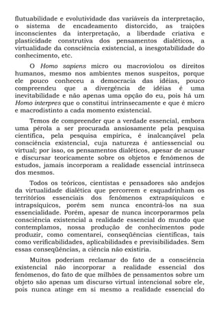 flutuabilidade e evolutividade das variáveis da interpretação,
o sistema de encadeamento distorcido, as traições
inconscientes da interpretação, a liberdade criativa e
plasticidade construtiva dos pensamentos dialéticos, a
virtualidade da consciência existencial, a inesgotabilidade do
conhecimento, etc.
     O Homo sapiens micro ou macroviolou os direitos
humanos, mesmo nos ambientes menos suspeitos, porque
ele pouco conheceu a democracia das idéias, pouco
compreendeu que a divergência de idéias é uma
inevitabilidade e não apenas uma opção do eu, pois há um
Homo interpres que o constitui intrinsecamente e que é micro
e macrodistinto a cada momento existencial.
     Temos de compreender que a verdade essencial, embora
uma pérola a ser procurada ansiosamente pela pesquisa
científica, pela pesquisa empírica, é inalcançável pela
consciência existencial, cuja natureza é antiessencial ou
virtual; por isso, os pensamentos dialéticos, apesar de acusar
e discursar teoricamente sobre os objetos e fenômenos de
estudos, jamais incorporam a realidade essencial intrínseca
dos mesmos.
      Todos os teóricos, cientistas e pensadores são andejos
da virtualidade dialética que percorrem e esquadrinham os
territórios essenciais dos fenômenos extrapsíquicos e
intrapsíquicos, porém sem nunca encontrá-los na sua
essencialidade. Porém, apesar de nunca incorporarmos pela
consciência existencial a realidade essencial do mundo que
contemplamos, nossa produção de conhecimentos pode
produzir, como comentarei, conseqüências científicas, tais
como verificabilidades, aplicabilidades e previsibilidades. Sem
essas conseqüências, a ciência não existiria.
     Muitos poderiam reclamar do fato de a consciência
existencial não incorporar a realidade essencial dos
fenômenos, do fato de que milhões de pensamentos sobre um
objeto são apenas um discurso virtual intencional sobre ele,
pois nunca atinge em si mesmo a realidade essencial do
 