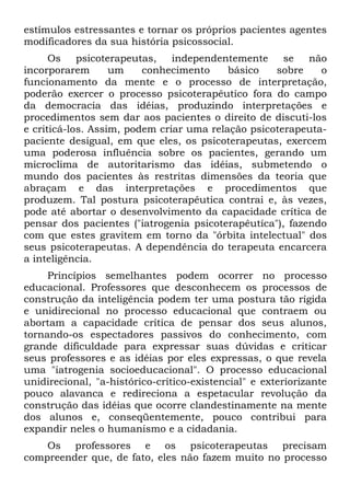 estímulos estressantes e tornar os próprios pacientes agentes
modificadores da sua história psicossocial.
      Os    psicoterapeutas,   independentemente     se   não
incorporarem       um    conhecimento     básico   sobre    o
funcionamento da mente e o processo de interpretação,
poderão exercer o processo psicoterapêutíco fora do campo
da democracia das idéias, produzindo interpretações e
procedimentos sem dar aos pacientes o direito de discuti-los
e criticá-los. Assim, podem criar uma relação psicoterapeuta-
paciente desigual, em que eles, os psicoterapeutas, exercem
uma poderosa influência sobre os pacientes, gerando um
microclima de autoritarismo das idéias, submetendo o
mundo dos pacientes às restritas dimensões da teoria que
abraçam e das interpretações e procedimentos que
produzem. Tal postura psicoterapêutica contrai e, às vezes,
pode até abortar o desenvolvimento da capacidade crítica de
pensar dos pacientes ("iatrogenia psicoterapêutíca"), fazendo
com que estes gravitem em torno da "órbita intelectual" dos
seus psicoterapeutas. A dependência do terapeuta encarcera
a inteligência.
     Princípios semelhantes podem ocorrer no processo
educacional. Professores que desconhecem os processos de
construção da inteligência podem ter uma postura tão rígida
e unidirecional no processo educacional que contraem ou
abortam a capacidade crítica de pensar dos seus alunos,
tornando-os espectadores passivos do conhecimento, com
grande dificuldade para expressar suas dúvidas e criticar
seus professores e as idéias por eles expressas, o que revela
uma "iatrogenia socioeducacional". O processo educacional
unidirecional, "a-histórico-crítico-existencial" e exteriorizante
pouco alavanca e redireciona a espetacular revolução da
construção das idéias que ocorre clandestinamente na mente
dos alunos e, conseqüentemente, pouco contribui para
expandir neles o humanismo e a cidadania.
    Os professores e os psicoterapeutas precisam
compreender que, de fato, eles não fazem muito no processo
 