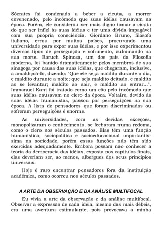 Sócrates foi condenado a beber a cicuta, a morrer
envenenado, pelo incômodo que suas idéias causavam na
época. Porém, ele considerou ser mais digno tomar a cicuta
do que ser infiel às suas idéias e ter uma dívida impagável
com sua própria consciência. Giordano Bruno, filósofo
italiano, errou por muitos países, procurando uma
universidade para expor suas idéias, e por isso experimentou
diversos tipos de perseguição e sofrimento, culminando na
sua morte. Baruch Spinoza, um dos pais da Filosofia
moderna, foi banido dramaticamente pelos membros de sua
sinagoga por causa das suas idéias, que chegaram, inclusive,
a amaldiçoá-lo, dizendo: "Que ele sej,a maldito durante o dia,
e maldito durante a noite; que seja maldito deitado, e maldito
ao se levantar; maldito ao sair, e maldito ao entrar...".
Immanuel Kant foi tratado como um cão pelo incômodo que
suas idéias causavam no clero da época. Voltaire, devido às
suas idéias humanistas, passou por perseguições na sua
época. A lista de pensadores que foram discriminados ou
sofreram perseguições é enorme.
     As    universidades,   com     as   devidas    exceções,
monopolizaram o conhecimento, se fecharam numa redoma,
como o clero nos séculos passados. Elas têm uma função
humanística, sociopolítica e socioeducacional importantís-
sima na sociedade, porém essas funções não têm sido
exercidas adequadamente. Embora possam não conhecer a
teoria da democracia das idéias, exposta nos capítulos finais,
elas deveriam ser, ao menos, albergues dos seus princípios
universais.
    Hoje é raro encontrar pensadores fora da instituição
acadêmica, como ocorreu nos séculos passados.


   A ARTE DA OBSERVAÇÃO E DA ANÁLISE MULTIFOCAL
    Eu vivia a arte da observação e da análise multifocal.
Observar a expressão de cada idéia, mesmo das mais débeis,
era uma aventura estimulante, pois provocava a minha
 