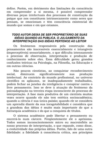define. Porém, em detrimento das limitações da consciência
em compreender a si mesma, é possível compreender
diversas peças intelectuais dos processos de construção da
psique que nos constituem intrinsecamente como seres que
pensam, se emocionam e têm consciência existencial do
mundo que somos e em que estamos.


   TODO AUTOR DEIXA DE SER PROPRIETÁRIO DE SUAS
     IDÉIAS QUANDO AS PUBLICA. O JULGAMENTO DA
    INTERPRETAÇÃO DAS IDÉIAS PERTENCE AO LEITOR
    Os fenômenos responsáveis pela construção dos
pensamentos são inacessíveis essencialmente e intangíveis
(imperceptíveis) sensorialmente, o que dificulta intensamente
o processo de observação, interpretação e produção de
conhecimento sobre eles. Essa dificuldade gerou grandes
confusões teóricas na Psicologia, na Filosofia, na Educação e
em outras ciências.
     Não poucos cientistas, ao conquistar reconhecimento
social,    diminuem     significativamente  sua     produção
intelectual. Ao contrário do mundo profissional, no universo
científico os aplausos, se inadequadamente trabalhados,
podem fechar as janelas da inteligência e conspirar contra o
livre pensamento. Isso se deve à atuação do fenômeno da
psicoadaptação na terceira etapa inconsciente do processo de
interpretação. A fase mais produtiva de um cientista muitas
vezes ocorre quando ele não tem estética socioacadêmica;
quando a ciência é sua única paixão; quando ele se considera
um aprendiz diante da sua inesgotabilidade e considera que
a grandeza das idéias é muito mais importante do que a
hierarquia acadêmica e do que a conquista de títulos.
      O sistema acadêmico pode libertar o pensamento ou
encerrá-lo num cárcere. Freqüentemente ele o aprisiona.
Todos somos inconscientemente micro ou macroinfiéis ao
nosso processo de interpretação, o que expande, como disse,
a evolutividade das próprias idéias. Porém, falo de uma outra
fidelidade: a fidelidade à consciência crítica, aos princípios
 