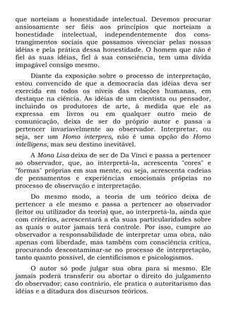 que norteiam a honestidade intelectual. Devemos procurar
ansiosamente ser fiéis aos princípios que norteiam a
honestidade intelectual, independentemente dos cons-
trangimentos sociais que possamos vivenciar pelas nossas
idéias e pela prática dessa honestidade. O homem que não ê
fiel às suas idéias, fiel à sua consciência, tem uma dívida
impagável consigo mesmo.
      Diante da exposição sobre o processo de interpretação,
estou convencido de que a democracia das idéias deva ser
exercida em todos os níveis das relações humanas, em
destaque na ciência. As idéias de um cientista ou pensador,
incluindo os produtores de arte, à medida que ele as
expressa em livros ou em qualquer outro meio de
comunicação, deixa de ser do próprio autor e passa a
pertencer invariavelmente ao observador. Interpretar, ou
seja, ser um Homo interpres, não ê uma opção do Homo
intelligens, mas seu destino inevitável.
     A Mona Lisa deixa de ser de Da Vinci e passa a pertencer
ao observador, que, ao interpretá-la, acrescenta "cores" e
"formas" próprias em sua mente, ou seja, acrescenta cadeias
de pensamentos e experiências emocionais próprias no
processo de observação e interpretação.
      Do mesmo modo, a teoria de um teórico deixa de
pertencer a ele mesmo e passa a pertencer ao observador
(leitor ou utilizador da teoria) que, ao interpretá-la, ainda que
com critérios, acrescentará a ela suas particularidades sobre
as quais o autor jamais terá controle. Por isso, cumpre ao
observador a responsabilidade de interpretar uma obra, não
apenas com liberdade, mas também com consciência crítica,
procurando descontaminar-se no processo de interpretação,
tanto quanto possível, de cientificismos e psicologismos.
     O autor só pode julgar sua obra para si mesmo. Ele
jamais poderá transferir ou abortar o direito do julgamento
do observador; caso contrário, ele pratica o autoritarismo das
idéias e a ditadura dos discursos teóricos.
 